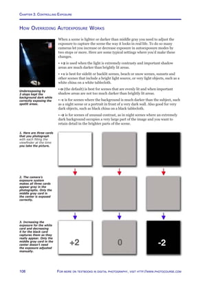 Chapter 3. Controlling Exposure
108 For more on textbooks in digital photography, visit http://www.photocourse.com
How Overriding Autoexposure Works
When a scene is lighter or darker than middle gray you need to adjust the
exposure to capture the scene the way it looks in real life. To do so many
cameras let you increase or decrease exposure in autoexposure modes by
two stops or more. Here are some typical settings where you’d make these
changes.
• +2 is used when the light is extremely contrasty and important shadow
areas are much darker than brightly lit areas.
• +1 is best for sidelit or backlit scenes, beach or snow scenes, sunsets and
other scenes that include a bright light source, or very light objects, such as a
white china on a white tablecloth.
• 0 (the default) is best for scenes that are evenly lit and when important
shadow areas are not too much darker than brightly lit areas.
• -1 is for scenes where the background is much darker than the subject, such
as a night scene or a portrait in front of a very dark wall. Also good for very
dark objects, such as black china on a black tablecloth.
• -2 is for scenes of unusual contrast, as in night scenes where an extremely
dark background occupies a very large part of the image and you want to
retain detail in the brighter parts of the scene.
1. Here are three cards
that you photograph
with each filling the
viewfinder at the time
you take the picture.
2. The camera’s
exposure system
makes all three cards
appear gray in the
photographs. Only the
middle gray card in
the center is exposed
correctly.
3. Increasing the
exposure for the white
card and decreasing
it for the black card
captures them as they
really appear. Only the
middle gray card in the
center doesn’t need
the exposure adjusted
manually.
+2 0 -2
Underexposing by
2 stops kept the
background dark while
correctly exposing the
spotlit areas.
 