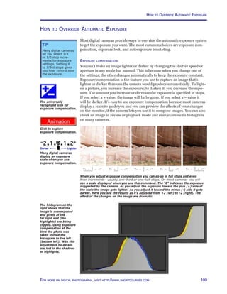109For more on digital photography, visit http://www.shortcourses.com
http://www.photocourse.com/itext/expcomp/
How to Override Automatic Exposure
Most digital cameras provide ways to override the automatic exposure system
to get the exposure you want. The most common choices are exposure com-
pensation, exposure lock, and autoexposure bracketing.
Exposure compensation
You can’t make an image lighter or darker by changing the shutter speed or
aperture in any mode but manual. This is because when you change one of
the settings, the other changes automatically to keep the exposure constant.
Exposure compensation is the feature you use to capture an image that’s
lighter or darker than one the camera would produce automatically. To light-
en a picture, you increase the exposure; to darken it, you decrease the expo-
sure. The amount you increase or decrease the exposure is specified in stops.
If you select a + value, the image will be brighter. If you select a – value it
will be darker. It’s easy to use exposure compensation because most cameras
display a scale to guide you and you can preview the effects of your changes
on the monitor, if the camera lets you use it to compose images. You can also
check an image in review or playback mode and even examine its histogram
on many cameras.
How to Override Automatic Exposure
When you adjust exposure compensation you can do so in full stops and even
finer increments—usually one-third or one-half stops. On most cameras you will
see a scale displayed when you use this command. The “0” indicates the exposure
suggested by the camera. As you adjust the exposure toward the plus (+) side of
the scale the image gets lighter. As you adjust it toward the minus (-) side it gets
darker. Here you see the results as it’s adjusted from +2 (left) to -2 (right). The
effect of the changes on the image are dramatic.
The universally
recognized icon for
exposure compensation.
Many digital cameras
display an exposure
scale when you use
exposure compensation.
Click to explore
exposure compensation.
Tip
Many digital cameras
let you select 1/3
or 1/2 stop incre-
ments for exposure
settings. Setting it
to 1/3rd stops gives
you finer control over
the exposure.
The histogram on the
right shows that the
image is overexposed
and pixels at the
far right end (the
highlights) are being
clipped. Using exposure
compensation at the
time the photo was
taken shifted the
histogram to the left
(bottom left). With this
adjustment no details
are lost in the shadows
or highlights.
 
