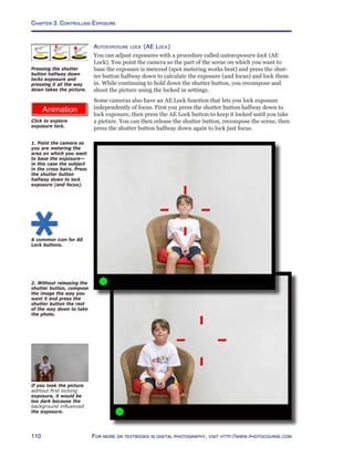 Chapter 3. Controlling Exposure
110 For more on textbooks in digital photography, visit http://www.photocourse.com
http://www.photocourse.com/itext/explock/
Autoexposure lock (AE Lock)
You can adjust exposures with a procedure called autoexposure lock (AE
Lock). You point the camera so the part of the scene on which you want to
base the exposure is metered (spot metering works best) and press the shut-
ter button halfway down to calculate the exposure (and focus) and lock them
in. While continuing to hold down the shutter button, you recompose and
shoot the picture using the locked in settings.
Some cameras also have an AE Lock function that lets you lock exposure
independently of focus. First you press the shutter button halfway down to
lock exposure, then press the AE Lock button to keep it locked until you take
a picture. You can then release the shutter button, recompose the scene, then
press the shutter button halfway down again to lock just focus.
1. Point the camera so
you are metering the
area on which you want
to base the exposure—
in this case the subject
in the cross hairs. Press
the shutter button
halfway down to lock
exposure (and focus).
2. Without releasing the
shutter button, compose
the image the way you
want it and press the
shutter button the rest
of the way down to take
the photo.
If you took the picture
without first locking
exposure, it would be
too dark because the
background influenced
the exposure.
Pressing the shutter
button halfway down
locks exposure and
pressing it all the way
down takes the picture.
A common icon for AE
Lock buttons.
Click to explore
exposure lock.
 