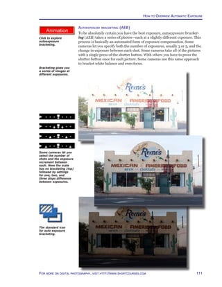 111For more on digital photography, visit http://www.shortcourses.com
http://www.photocourse.com/itext/AEB/
Autoexposure bracketing (AEB)
To be absolutely certain you have the best exposure, autoexposure bracket-
ing (AEB) takes a series of photos—each at a slightly different exposure. This
process is basically an automated form of exposure compensation. Some
cameras let you specify both the number of exposures, usually 3 or 5, and the
change in exposure between each shot. Some cameras take all of the pictures
with a single press of the shutter button. With others you have to press the
shutter button once for each picture. Some cameras use this same approach
to bracket white balance and even focus.
Bracketing gives you
a series of images at
different exposures.
The standard icon
for auto exposure
bracketing.
Some cameras let you
select the number of
shots and the exposure
increment between
each. Here the scale
has no bracketing (top)
followed by settings
for one, two, and
three stops difference
between exposures.
How to Override Automatic Exposure
Click to explore
autoexposure
bracketing.
 