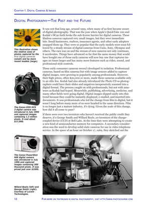Chapter 1. Digital Cameras  Images
12 For more on textbooks in digital photography, visit http://www.photocourse.com
Digital Photography—The Past and the Future
It was not that long ago, around 1995, when many of us first became aware
of digital photography. That was the year when Apple’s QuickTake 100 and
Kodak’s DC40 both broke the sub-$1000 barrier for digital cameras. These
filmless cameras captured very small images, but they were immediate
hits. Small businesses, realtors, insurance agents, and other early adopters
snapped them up. They were so popular that the early models were soon fol-
lowed by a steady stream of digital cameras from Casio, Sony, Olympus and
others. The race was on and the stream of new cameras not only continues,
it accelerates. Things have advanced so far that the same money that would
have bought one of those early cameras will now buy one that captures im-
ages 20 times larger and has many more features such as video, sound, and
professional style controls.
These early consumer cameras weren’t developed in isolation. Professional
cameras, based on film cameras but with image sensors added to capture
digital images, were growing in popularity among professionals. However,
their high prices, often $20,000 or more, made these cameras available only
to an elite few. Kodak had also already introduced the Photo CD so photog-
raphers could have their slides and negatives inexpensively scanned into a
digital format. The process caught on with professionals, but not with ama-
teurs as Kodak had hoped. Meanwhile, publishing, advertising, medicine, and
many other fields were going digital. Digital images slipped easily into this
trend because they could be instantly displayed, e-mailed, and inserted into
documents. It was professionals who led the change from film to digital, but it
wasn’t long before many more of us were headed in the same direction. Film
is no longer just a mature industry, it’s dying. Given the scale of this change,
how did it all come to pass?
If there were ever two inventors who haven’t received the public credit they
deserve, it’s George Smith and Willard Boyle, co-inventors of the charge-
coupled device (CCD) at Bell Labs. At the time they were attempting to create
a new kind of semiconductor memory for computers. A secondary consider-
ation was the need to develop solid-state cameras for use in video telephone
service. In the space of an hour on October 17, 1969, they sketched out the
This illustration shows
the relative sizes of
photos captured by the
first digital cameras
(small) and by more
recent models (large).
The Canon EOS DCS
3 digital camera was
introduced in July 1995
and captured images
containing 1.3 million
pixels. It cost about
$17,000.
The Canon PowerShot
600 digital camera
was introduced in July
1996 and captured
images containing 500
thousand pixels. It was
priced just over $1000.
Willard Boyle (left) and
George Smith (right).
Courtesy of Lucent
Technologies.
 