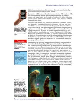 13For more on digital photography, visit http://www.shortcourses.com
http://www.photocourse.com/itext/dc40/DC40.pdf
Digital Photography—The Past and the Future
CCD’s basic structure, defined its principles of operation, and outlined ap-
plications including imaging as well as memory.
By 1970, the Bell Labs researchers had incorporated the CCD into the world’s
first solid-state video camera. In 1975, they demonstrated the first CCD
camera with image quality good enough for broadcast television. CCDs then
quickly went on to revolutionize the fax, scanner, copier, bar code, and medi-
cal photography fields.
One of the more exciting, and demanding applications has been in astrono-
my. Since 1983, when telescopes were first equipped with solid-state cam-
eras, CCDs have enabled astronomers to study objects thousands of times
fainter than what the most sensitive photographic plates can capture, and to
capture in seconds images that would have taken hours using film. Today all
optical observatories, including the Hubble Space Telescope, rely on digi-
tal information systems built around mosaics of ultra sensitive CCD chips.
Researchers in other fields have put CCDs to work in applications as diverse
as observing chemical reactions in the lab and studying the feeble light emit-
ted by hot water gushing out of vents in the ocean floor. CCD cameras also
are used in satellite observation of the earth for environmental monitoring,
surveying, and surveillance.
Image quality has improved dramatically over the years so most people are
now satisfied with the quality and sharpness of their photos. For this rea-
son, the marketing battle, especially in the point-and-shoot or pocket cam-
era categories is now all about features. Since digital cameras are basically
computers, companies can program them to do all sorts of things that older,
mechanical cameras could never do. They can identify faces in a scene to
focus on, detect and eliminate red-eye, and let you adjust colors and tones in
your images. There is a tipping point somewhere in the endless checklist of
possible features where complexity begins to increase rather than decrease
and the usefulness of features begins to decline. We are probably already at
that tipping point and perhaps beyond it. When you read about features ask
yourself how often you would really use them and how much control you
want to turn over to your camera. When considering features, keep in mind
that most of the great images in the history of photography were taken using
cameras that only let you control focus, the aperture, and the shutter speed.
Digital photography
started in astronomy
and still serves that
field well. Here is an
amazing photo of gas
pillars in the Eagle
Nebula. The tallest pillar
(left) is about 4 light-
years long from base to
tip. Forming inside are
embryonic stars. Credit:
Jeff Hester and Paul
Scowen (Arizona State
University), and NASA
(http://hubblesite.org).
With cameras now
added to cell phones
like Apple’s iPhone, you
can capture photos and
send them to a friend
or post them on a Web
site. Image courtesy of
Apple.
Credit
The material in this
section about Willard
Boyle and George
Smith is adapted
from material written
by Patrick Regan of
Bell Labs Media Rela-
tions.
Click to see the
manual for the Kodak
DC40, one of the
first consumer digital
cameras.
 