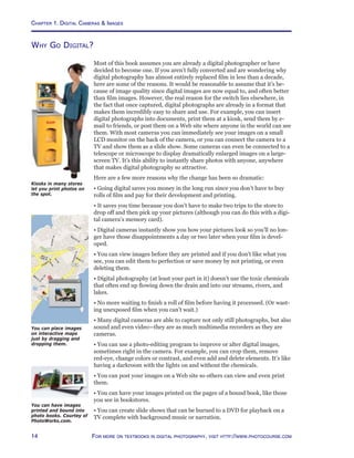 Chapter 1. Digital Cameras  Images
14 For more on textbooks in digital photography, visit http://www.photocourse.com
Why Go Digital?
Most of this book assumes you are already a digital photographer or have
decided to become one. If you aren’t fully converted and are wondering why
digital photography has almost entirely replaced film in less than a decade,
here are some of the reasons. It would be reasonable to assume that it’s be-
cause of image quality since digital images are now equal to, and often better
than film images. However, the real reason for the switch lies elsewhere, in
the fact that once captured, digital photographs are already in a format that
makes them incredibly easy to share and use. For example, you can insert
digital photographs into documents, print them at a kiosk, send them by e-
mail to friends, or post them on a Web site where anyone in the world can see
them. With most cameras you can immediately see your images on a small
LCD monitor on the back of the camera, or you can connect the camera to a
TV and show them as a slide show. Some cameras can even be connected to a
telescope or microscope to display dramatically enlarged images on a large-
screen TV. It’s this ability to instantly share photos with anyone, anywhere
that makes digital photography so attractive.
Here are a few more reasons why the change has been so dramatic:
• Going digital saves you money in the long run since you don’t have to buy
rolls of film and pay for their development and printing.
• It saves you time because you don’t have to make two trips to the store to
drop off and then pick up your pictures (although you can do this with a digi-
tal camera’s memory card).
• Digital cameras instantly show you how your pictures look so you’ll no lon-
ger have those disappointments a day or two later when your film is devel-
oped.
• You can view images before they are printed and if you don’t like what you
see, you can edit them to perfection or save money by not printing, or even
deleting them.
• Digital photography (at least your part in it) doesn’t use the toxic chemicals
that often end up flowing down the drain and into our streams, rivers, and
lakes.
• No more waiting to finish a roll of film before having it processed. (Or wast-
ing unexposed film when you can’t wait.)
• Many digital cameras are able to capture not only still photographs, but also
sound and even video—they are as much multimedia recorders as they are
cameras.
• You can use a photo-editing program to improve or alter digital images,
sometimes right in the camera. For example, you can crop them, remove
red-eye, change colors or contrast, and even add and delete elements. It’s like
having a darkroom with the lights on and without the chemicals.
• You can post your images on a Web site so others can view and even print
them.
• You can have your images printed on the pages of a bound book, like those
you see in bookstores.
• You can create slide shows that can be burned to a DVD for playback on a
TV complete with background music or narration.
Kiosks in many stores
let you print photos on
the spot.
You can place images
on interactive maps
just by dragging and
dropping them.
You can have images
printed and bound into
photo books. Courtey of
PhotoWorks.com.
 