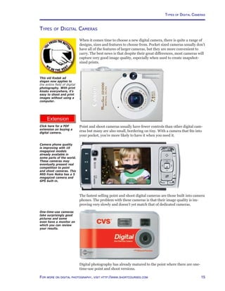 15For more on digital photography, visit http://www.shortcourses.com
http://www.photocourse.com/itext/buying/buying.pdf
Types of Digital Cameras
When it comes time to choose a new digital camera, there is quite a range of
designs, sizes and features to choose from. Pocket sized cameras usually don’t
have all of the features of larger cameras, but they are more convenient to
carry. The best news is that despite their great differences, most cameras will
capture very good image quality, especially when used to create snapshot-
sized prints.
Point and shoot cameras usually have fewer controls than other digital cam-
eras but many are also small, bordering on tiny. With a camera that fits into
your pocket, you’re more likely to have it when you need it.
The fastest selling point and shoot digital cameras are those built into camera
phones. The problem with these cameras is that their image quality is im-
proving very slowly and doesn’t yet match that of dedicated cameras.
Digital photography has already matured to the point where there are one-
time-use point and shoot versions.
Camera phone quality
is improving with 10
megapixel models
already available in
some parts of the world.
These cameras may
eventually present real
competition to point
and shoot cameras. This
N95 from Nokia has a 5
megapixel camera and
GPS built-in.
One-time-use cameras
take surprisingly good
pictures and some
even have a monitor on
which you can review
your results.
This old Kodak ad
slogan now applies to
the entire field of digital
photography. With print
kiosks everywhere, it’s
easy to shoot and print
images without using a
computer.
Click here for a PDF
extension on buying a
digital camera.
Types of Digital Cameras
 
