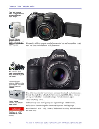 Chapter 1. Digital Cameras  Images
16 For more on textbooks in digital photography, visit http://www.photocourse.com
http://www.photocourse.com/itext/canonlenses/canoneflenses.pdf
High-end fixed lens cameras usually have a zoom lens and many of the expo-
sure and focus controls found on SLR cameras.
One of the most popular camera types among professionals and serious ama-
teurs is the single-lens reflex, better known as a digital SLR. These cameras
are expensive but have certain advantages over other camera types:
• You can change lenses.
• They usually focus more quickly and capture images with less noise.
• You see the scene through the lens so what you see is what you get.
• You can select from a large variety of accessories, including powerful exter-
nal flash units.
Fixed lens cameras
often have great zoom
lenses and capture
large images.
Single-lens reflex
cameras (SLRs) are the
most flexible and often
the most expensive
cameras.
SLR cameras from
major companies have
more lenses than you’ll
ever need.
Pentax makes
cameras you can use
underwater.
Click here for a PDF
extension on Canon
Lenses.
Canon’s TX1 has
a unique vertical
design and captures 7
megapixel images and
HDTV movies.
 