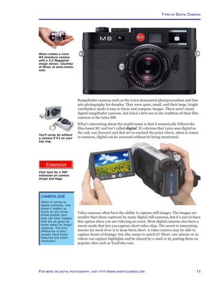 17For more on digital photography, visit http://www.shortcourses.com
http://www.photocourse.com/itext/cases/cases.pdf
Types of Digital Cameras
Click here for a PDF
extension on camera
straps and bags.
Rangefinder cameras such as the Leica dominated photojournalism and fine
arts photography for decades. They were quiet, small, and their large, bright
viewfinders made it easy to focus and compose images. There aren’t many
digital rangefinder cameras, but Leica’s first one in the tradition of their film
cameras is the Leica M8.
What’s interesting about the model name is that it numerically follows the
film-based M7 and isn’t called digital. It’s obvious that Leica sees digital as
the only way forward and that we’ve reached the point where, when it comes
to cameras, digital can be assumed without its being mentioned.
You’ll rarely be without
a camera if it’s on your
key ring.
Video cameras often have the ability to capture still images. The images are
smaller than those captured by many digital still cameras, but it’s nice to have
this option when you are videoing an event. Most digital cameras also have a
movie mode that lets you capture short video clips. The secret to interesting
movies for most of us is to keep them short. A video camera may be able to
capture hours of footage, but who wants to watch it? Short, one minute or so
videos can capture highlights and be shared by e-mail or by posting them on
popular sites such as YouTube.com.
Minox makes a Leica
M3 miniature camera
with a 3.2 Megapixel
image sensor. Courtesy
of Minox at www.minox.
com.
Camera Size
When it comes to
digital cameras, size
doesn’t matter as
much as you think.
Small pocket cam-
eras can take images
that are as good as
those taken by larger
cameras. The only
difference is they
usually have fewer
features and lower
resolution.
 