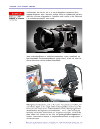 Chapter 1. Digital Cameras  Images
18 For more on textbooks in digital photography, visit http://www.photocourse.com
http://www.photocourse.com/itext/care/care.pdfProfessionals, just like the rest of us, use SLRs and even point-and shoot
cameras. However, when they move into the studio or explore some speciality
field, they often use other cameras. One of the main reasons is that they want
a larger image sensor with more pixels.
Some professional cameras, including this medium format Hasselblad, are
one-shot models that work just like your digital camera. When you press the
shutter button the picture is taken immediately.
Other professional cameras, such as the Linhof view camera shown here, are
converted to digital by the simple addition of a digital back that replaces the
traditional film holder. Some backs work like scanners. When you press the
shutter button, the digital back scans the scene a line at a time building up
the image line by line. Some capture the image in a single pass, others make
three passes—one each for the red, blue, and green light reflecting from the
subject. These cameras are slow so they can’t be used with moving subjects or
with strobe lights.
Click to see a PDF
extension on caring for
your camera.
 