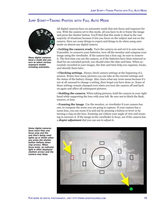 19For more on digital photography, visit http://www.shortcourses.com
Jump Start—Taking Photos with Full Auto Mode
All digital cameras have an automatic mode that sets focus and exposure for
you. With the camera set to this mode, all you have to do is frame the image
and press the shutter button. You’ll find that this mode is ideal in the vast
majority of situations because it lets you focus on the subject and not on the
camera. Here are some things to expect and things to do when using auto
mode on almost any digital camera.
• Getting the camera ready. Turn the camera on and set it to auto mode.
If possible, to conserve your batteries, turn off the monitor and compose your
image using the viewfinder. If the camera has a lens cap, be sure to remove
it. The first time you use the camera, or if the batteries have been removed or
dead for an extended period, you should enter the date and time. When ac-
curately recorded in your images, the date and time help you organize, locate,
and identify them later.
• Checking settings. Always check camera settings at the beginning of a
session. Notice how many pictures you can take at the current settings and
the status of the battery charge. Also, learn what any icons mean because it’s
not at all unusual to change a setting, then forget you have done so. Some of
these settings remain changed even when you turn the camera off and back
on again and affect all subsequent pictures.
• Holding the camera. When taking pictures, hold the camera in your right
hand while supporting the lens with your left. Be sure not to block the flash,
sensors, or lens.
• Framing the image. Use the monitor, or viewfinder if your camera has
one, to compose the scene you are going to capture. If your camera has a
zoom lens, you can zoom it in and out by pressing a button or lever or by
turning a ring on the lens. Zooming out widens your angle of view and zoom-
ing in narrows it. If the image in the viewfinder is fuzzy, see if the camera has
a diopter adjustment dial you can use to adjust it.
Many digital cameras
have a mode dial you
turn to select various
exposure modes
including automatic.
Some digital cameras
have more than one
focus area and the
one that’s being used
lights up or blinks when
you press the shutter
button halfway down
(top arrow). When
focus locks, an indicator
light is often displayed
(bottom arrow) and the
camera may beep.
Jump Start—Taking Photos with Full Auto Mode
 