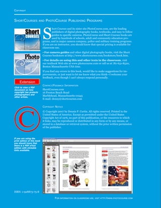 http://www.photocourse.com/itext/copyright/circ01.pdf
ShortCourses and PhotoCourse Publishing Programs
S
hort Courses and its sister site PhotoCourse.com, are the leading
publishers of digital photography books, textbooks, and easy to follow
guides to specific cameras. PhotoCourse and Short Courses books are
used by hundreds of schools, adult and community education pro-
grams, and in major camera company, police and military training programs.
If you are an instructor, you should know that special pricing is available for
classroom use.
• For camera guides and other digital photography books, visit the Short
Courses bookstore at http://www.shortcourses.com/bookstore/book.htm.
• For details on using this and other texts in the classroom, visit
our textbook Web site at www.photocourse.com or call us at 781-631-8520,
Boston Massachusetts USA time.
If you find any errors in this book, would like to make suggestions for im-
provements, or just want to let me know what you think—I welcome your
feedback, even though I can’t always respond personally.
Contact/Feedback Information
ShortCourses.com
16 Preston Beach Road
Marblehead, Massachusetts 01945
E-mail: denny@shortcourses.com
Copyright Notice
© Copyright 2007 by Dennis P. Curtin. All rights reserved. Printed in the
United States of America. Except as permitted under the United States
Copyright Act of 1976, no part of this publication, or the resources to which
it links, may be reproduced or distributed in any form or by any means, or
stored in a database or retrieval system, without the prior written permission
of the publisher.
ISBN: 1-928873-75-8
Click to view a PDF
document on how
copyright law protects
photographers and
other artists.
Copyright
For information on classroom use, visit http://www.photocourse.com
If you are using the
print edition of this book
you should know that
there is a PDF eText
edition with clickable
links available.
 