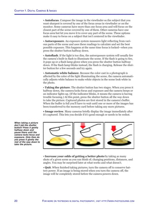 Chapter 1. Digital Cameras  Images
20 For more on textbooks in digital photography, visit http://www.photocourse.com
When taking a picture
don’t jab the shutter
button! Press it gently
halfway down and
pause there until the
camera locks focus and
exposure. Only then do
you press it gently the
rest of the way down to
take the picture.
• Autofocus. Compose the image in the viewfinder so the subject that you
want sharpest is covered by one of the focus areas in viewfinder or on the
monitor. Some cameras have more than one focus area and will focus on the
closest part of the scene covered by one of them. Other cameras have one
focus area but let you move it to cover any part of the scene. These options
make it easy to focus on a subject that isn’t centered in the viewfinder.
• Autoexposure. An exposure system measures light reflecting from vari-
ous parts of the scene and uses these readings to calculate and set the best
possible exposure. This happens at the same time focus is locked—when you
press the shutter button halfway down.
• Autoflash. If the light is too dim, the autoexposure system will usually fire
the camera’s built-in flash to illuminate the scene. If the flash is going to fire,
it pops up or a flash lamp glows when you press the shutter button halfway
down. If the flash lamp blinks instead, the flash is charging. Release the shut-
ter button for a few seconds and try again.
• Automatic white balance. Because the color cast in a photograph is
affected by the color of the light illuminating the scene, the camera automati-
cally adjusts white balance to make white objects in the scene look white in
the photo.
• Taking the picture. The shutter button has two stages. When you press it
halfway down, the camera locks focus and exposure and the camera beeps or
an indicator lights up. (If the indicator blinks, it means the camera is having
trouble focusing.) At this point, press the shutter button all the way down
to take the picture. Captured photos are first stored in the camera’s buffer.
When the buffer is full you’ll have to wait until one or more of the images has
been transferred to the memory card before taking any more pictures.
• Image review. Many cameras briefly display the image immediately after
it’s captured. This lets you decide if it’s good enough or needs to be reshot.
• Increase your odds of getting a better photo by taking as many
shots of a given scene as you can think of; changing positions, distances, and
angles. You may be surprised later at what works and what doesn’t.
• Quit. When finished taking pictures, turn the camera off to conserve bat-
tery power. If an image is being stored when you turn the camera off, the
image will be completely stored before the camera powers down.
 