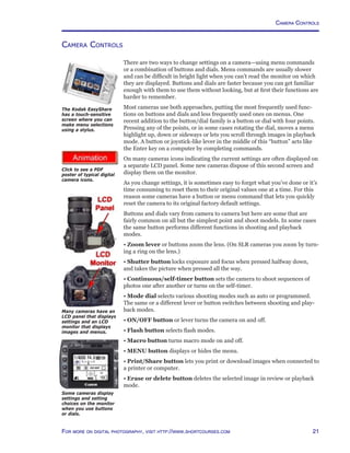 21For more on digital photography, visit http://www.shortcourses.com
http://www.photocourse.com/itext/icons/iconography.pdf
Camera Controls
There are two ways to change settings on a camera—using menu commands
or a combination of buttons and dials. Menu commands are usually slower
and can be difficult in bright light when you can’t read the monitor on which
they are displayed. Buttons and dials are faster because you can get familiar
enough with them to use them without looking, but at first their functions are
harder to remember.
Most cameras use both approaches, putting the most frequently used func-
tions on buttons and dials and less frequently used ones on menus. One
recent addition to the button/dial family is a button or dial with four points.
Pressing any of the points, or in some cases rotating the dial, moves a menu
highlight up, down or sideways or lets you scroll through images in playback
mode. A button or joystick-like lever in the middle of this “button” acts like
the Enter key on a computer by completing commands.
On many cameras icons indicating the current settings are often displayed on
a separate LCD panel. Some new cameras dispose of this second screen and
display them on the monitor.
As you change settings, it is sometimes easy to forget what you’ve done or it’s
time consuming to reset them to their original values one at a time. For this
reason some cameras have a button or menu command that lets you quickly
reset the camera to its original factory default settings.
Buttons and dials vary from camera to camera but here are some that are
fairly common on all but the simplest point and shoot models. In some cases
the same button performs different functions in shooting and playback
modes.
• Zoom lever or buttons zoom the lens. (On SLR cameras you zoom by turn-
ing a ring on the lens.)
• Shutter button locks exposure and focus when pressed halfway down,
and takes the picture when pressed all the way.
• Continuous/self-timer button sets the camera to shoot sequences of
photos one after another or turns on the self-timer.
• Mode dial selects various shooting modes such as auto or programmed.
The same or a different lever or button switches between shooting and play-
back modes.
• ON/OFF button or lever turns the camera on and off.
• Flash button selects flash modes.
• Macro button turns macro mode on and off.
• MENU button displays or hides the menu.
• Print/Share button lets you print or download images when connected to
a printer or computer.
• Erase or delete button deletes the selected image in review or playback
mode.
The Kodak EasyShare
has a touch-sensitive
screen where you can
make menu selections
using a stylus.
Click to see a PDF
poster of typical digital
camera icons.
Many cameras have an
LCD panel that displays
settings and an LCD
monitor that displays
images and menus.
Some cameras display
settings and setting
choices on the monitor
when you use buttons
or dials.
Camera Controls
 