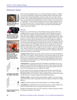 Chapter 1. Digital Cameras  Images
22 For more on textbooks in digital photography, visit http://www.photocourse.com
Composing Images
When choosing a digital camera, one of the first things to decide is whether
you want one with both a monitor and viewfinder. Many of the latest small
cameras have dropped viewfinders, partly to make more room for a larger
monitor. This is a mixed blessing because the primary roles of these two fea-
tures are quite different, although there is some overlap. If your camera has
no viewfinder, you are forced to compose all of your images using the moni-
tor. This means you have to deal with glare on sunny days and find a way to
avoid blur in your images caused by camera movement while holding the
camera out at arm’s length.
Monitors
Monitors are small LCD color screens built into most cameras. Their size,
usually between 1.5 and 4 inches, is specified using the diagonal measure-
ment. Most have brightness adjustments that you can change manually, or
which the camera adjusts automatically in different lighting situations. These
screens are used to display menus and play back images you have captured.
However, on many, but not all cameras, you can also compose an image on
the monitor. Most digital SLR cameras don’t let you do this because they use
a mirror to bounce the image formed by the lens into the viewfinder. The im-
age sensor only creates the image when the mirror swings up out of the way
and the shutter opens. A few SLR cameras use a second sensor in the view-
finder to continuously feed an image to an LCD monitor—a process called live
view. This not only lets you use the monitor to compose images, it can also be
used to capture movies, something other SLRs can’t do. Only time will tell if
this feature catches on and spreads.
• Image review displays an image on the screen for a few seconds immedi-
ately after you’ve taken it. Some cameras let you keep the image on the screen
longer so you can delete it or perform other image management functions. A
few cameras seamlessly integrate image review and playback mode so after
reviewing the current photo you can scroll through other photos and use all
of the playback commands.
• Histograms are graphs showing the distribution of brightnesses in your
image so you can check that the exposure is correct. Most cameras that offer
this feature only let you view a histogram after capturing a photo, but a few
let you see the histogram as you compose the image.
If your camera lets you compose an image on the monitor (not all do), the
displayed image is taken directly from the image sensor, so it is a true TTL
(through-the-lens) view. However, there are times when you may not want to
use the monitor to compose images for the following reasons.
• Battery drain. Large monitors drain batteries quickly, so it’s best to keep
them turned off as much as possible and use the optical viewfinder for taking
pictures.
• Glare makes the image on the monitor hard to see in bright sunlight.
• Steadiness is diminished when you hold the camera at arm’s length. This
tends to introduce blur into your images through camera shake.
Despite the drawbacks, there are a few situations in which using the monitor
to compose an image is very useful.
Monitors show you
what the view looks like
through the lens.
The best monitors are
those that swivel and
tilt to any angle, called
a vari-angle monitor.
With a swiveling
monitor, you can put
the camera on the
ground and shoot up
as was done with this
newt.
Portrait mode shows the
image vertically.
Landscape mode shows
the image horizontally.
 