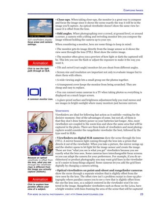 23For more on digital photography, visit http://www.shortcourses.com
http://www.photocourse.com/itext/parallax/
Composing Images
http://www.photocourse.com/itext/SLR/
• Close-ups. When taking close-ups, the monitor is a great way to compose
and focus the image since it shows the scene exactly the way it will be in the
image you’ll capture. An optical viewfinder doesn’t show the same view be-
cause it is offset from the lens.
• Odd angles. When photographing over a crowd, at ground level, or around
a corner, a camera with a tilting and swiveling monitor lets you compose the
image without holding the camera up to your eye.
When considering a monitor, here are some things to keep in mind:
• The monitor gets its image directly from the image sensor so it shows the
view seen through the lens (TTL). Most show the entire image.
• The monitor often gives you a preview of how light or dark the captured will
be. This lets you use the flash or adjust the exposure to make it the way you
want it.
• Tilt and swivel (vari-angle) monitors let you shoot from different angles.
• Screen size and resolution are important not only to evaluate images but to
share them with others.
• A wide viewing angle lets a small group see the photos together.
• A transparent cover keeps the monitor from being scratched. They are
cheap and easy to replace.
• You can connect some cameras to a TV when taking photos so everything is
displayed on a much larger screen.
• A glare-proof surface and brightness adjustment help you read menus and
see images in bright sunlight where many monitors just become mirrors.
Viewfinders
Viewfinders are ideal for following fast action as it unfolds—waiting for the
decisive moment. One of the advantages of some, but not all, of them is
that they don’t draw battery power so your batteries last longer. Also, most
viewfinders are coupled to the zoom lens and show the same area that will be
captured in the photo. There are three kinds of viewfinders and most photog-
raphers would consider the rangefinder viewfinder the best, followed by the
type used in SLRs.
• Viewfinders on digital SLR cameras show the scene through the lens
(TTL). A mirror bounces light coming through the lens into a prism that
directs it out of the viewfinder. When you take a picture, the mirror swings up
and the shutter opens to let light hit the image sensor and create the image.
These are true “what you see is what you get” viewfinders because you see
exactly what the lens sees. Some cameras have interchangeable focus screens
so you can adapt the camera for your preferences. For example, if you do ar-
chitectural or product photography you may want grid lines in the viewfinder
so it’s easier to keep things aligned. Some cameras let you add the grid lines
digitally by changing a camera setting.
• Optical viewfinders on point-and-shoot and rangefinder cameras
show the scene through a separate window that is slightly offset from the
view seen by the lens. The offset view isn’t a problem except in close-up pho-
tography where parallax causes you to see a view that is slightly offset from
the one the lens sees, so a subject centered in the viewfinder won’t be cen-
tered in the image. Rangefinder viewfinders such as those on the Leica, have
a bright window with lines framing the area of the scene that will be captured
Because an optical
viewfinder is offset from
the lens, what you see
through the viewfinder
(top) is different from
the image you actually
capture (bottom).
A common monitor icon.
Click to see the light
path through an SLR.
Click to explore how
parallax affects your
view of a subject.
SLR viewfinders display
focus areas and camera
settings.
 