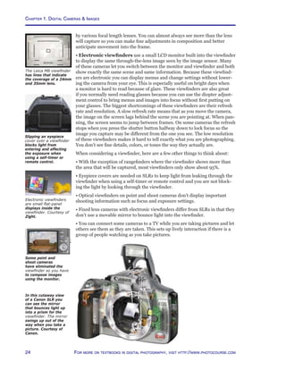 Chapter 1. Digital Cameras  Images
24 For more on textbooks in digital photography, visit http://www.photocourse.com
In this cutaway view
of a Canon SLR you
can see the mirror
that bounces light up
into a prism for the
viewfinder. The mirror
swings up out of the
way when you take a
picture. Courtesy of
Canon.
by various focal length lenses. You can almost always see more than the lens
will capture so you can make fine adjustments in composition and better
anticipate movement into the frame.
• Electronic viewfinders use a small LCD monitor built into the viewfinder
to display the same through-the-lens image seen by the image sensor. Many
of these cameras let you switch between the monitor and viewfinder and both
show exactly the same scene and same information. Because these viewfind-
ers are electronic you can display menus and change settings without lower-
ing the camera from your eye. This is especially useful on bright days when
a monitor is hard to read because of glare. These viewfinders are also great
if you normally need reading glasses because you can use the diopter adjust-
ment control to bring menus and images into focus without first putting on
your glasses. The biggest shortcomings of these viewfinders are their refresh
rate and resolution. A slow refresh rate means that as you move the camera,
the image on the screen lags behind the scene you are pointing at. When pan-
ning, the screen seems to jump between frames. On some cameras the refresh
stops when you press the shutter button halfway down to lock focus so the
image you capture may be different from the one you see. The low resolution
of these viewfinders makes it hard to tell exactly what you are photographing.
You don’t see fine details, colors, or tones the way they actually are.
When considering a viewfinder, here are a few other things to think about:
• With the exception of rangefinders where the viewfinder shows more than
the area that will be captured, most viewfinders only show about 95%.
• Eyepiece covers are needed on SLRs to keep light from leaking through the
viewfinder when using a self-timer or remote control and you are not block-
ing the light by looking through the viewfinder.
• Optical viewfinders on point and shoot cameras don’t display important
shooting information such as focus and exposure settings.
• Fixed lens cameras with electronic viewfinders differ from SLRs in that they
don’t use a movable mirror to bounce light into the viewfinder.
• You can connect some cameras to a TV while you are taking pictures and let
others see them as they are taken. This sets up lively interaction if there is a
group of people watching as you take pictures.
Slipping an eyepiece
cover over a viewfinder
blocks light from
entering and affecting
the exposure when
using a self-timer or
remote control.
Some point and
shoot cameras
have eliminated the
viewfinder so you have
to compose images
using the monitor.
Electronic viewfinders
are small flat-panel
displays inside the
viewfinder. Courtesy of
Zight.
The Leica M8 viewfinder
has lines that indicate
the coverage of a 24mm
and 35mm lens.
 