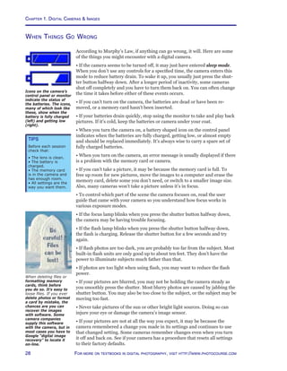 Chapter 1. Digital Cameras  Images
28 For more on textbooks in digital photography, visit http://www.photocourse.com
When Things Go Wrong
According to Murphy’s Law, if anything can go wrong, it will. Here are some
of the things you might encounter with a digital camera.
• If the camera seems to be turned off, it may just have entered sleep mode.
When you don’t use any controls for a specified time, the camera enters this
mode to reduce battery drain. To wake it up, you usually just press the shut-
ter button halfway down. After a longer period of inactivity, some cameras
shut off completely and you have to turn them back on. You can often change
the time it takes before either of these events occurs.
• If you can’t turn on the camera, the batteries are dead or have been re-
moved, or a memory card hasn’t been inserted.
• If your batteries drain quickly, stop using the monitor to take and play back
pictures. If it’s cold, keep the batteries or camera under your coat.
• When you turn the camera on, a battery shaped icon on the control panel
indicates when the batteries are fully charged, getting low, or almost empty
and should be replaced immediately. It’s always wise to carry a spare set of
fully charged batteries.
• When you turn on the camera, an error message is usually displayed if there
is a problem with the memory card or camera.
• If you can’t take a picture, it may be because the memory card is full. To
free up room for new pictures, move the images to a computer and erase the
memory card, delete some you don’t need, or switch to a smaller image size.
Also, many cameras won’t take a picture unless it’s in focus.
• To control which part of the scene the camera focuses on, read the user
guide that came with your camera so you understand how focus works in
various exposure modes.
• If the focus lamp blinks when you press the shutter button halfway down,
the camera may be having trouble focusing.
• If the flash lamp blinks when you press the shutter button halfway down,
the flash is charging. Release the shutter button for a few seconds and try
again.
• If flash photos are too dark, you are probably too far from the subject. Most
built-in flash units are only good up to about ten feet. They don’t have the
power to illuminate subjects much father than that.
• If photos are too light when using flash, you may want to reduce the flash
power.
• If your pictures are blurred, you may not be holding the camera steady as
you smoothly press the shutter. Most blurry photos are caused by jabbing the
shutter button. You may also be too close to the subject, or the subject may be
moving too fast.
• Never take pictures of the sun or other bright light sources. Doing so can
injure your eye or damage the camera’s image sensor.
• If your pictures are not at all the way you expect, it may be because the
camera remembered a change you made in its settings and continues to use
that changed setting. Some cameras remember changes even when you turn
it off and back on. See if your camera has a procedure that resets all settings
to their factory defaults.
When deleting files or
formatting memory
cards, think before
you do so. It’s easy to
loose files. If you ever
delete photos or format
a card by mistake, the
chances are you can
recover the images
with software. Some
camera companies
supply this software
with the camera, but in
most cases you have to
Google “digital image
recovery” to locate it
on-line.
Icons on the camera’s
control panel or monitor
indicate the status of
the batteries. The icons,
many of which look like
these, show when the
battery is fully charged
(left) and getting low
(right).
Tips
Before each session
check that:
• The lens is clean.
• The battery is
charged.
• The memory card
is in the camera and
has enough room.
• All settings are the
way you want them.
 