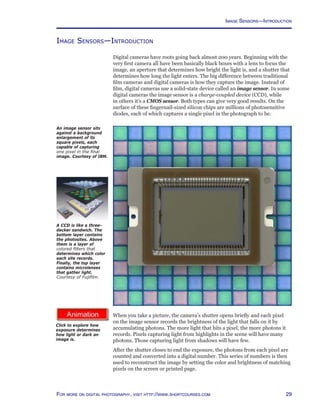 29For more on digital photography, visit http://www.shortcourses.com
http://www.photocourse.com/itext/exposure/
Image Sensors—Introduction
Digital cameras have roots going back almost 200 years. Beginning with the
very first camera all have been basically black boxes with a lens to focus the
image, an aperture that determines how bright the light is, and a shutter that
determines how long the light enters. The big difference between traditional
film cameras and digital cameras is how they capture the image. Instead of
film, digital cameras use a solid-state device called an image sensor. In some
digital cameras the image sensor is a charge-coupled device (CCD), while
in others it’s a CMOS sensor. Both types can give very good results. On the
surface of these fingernail-sized silicon chips are millions of photosensitive
diodes, each of which captures a single pixel in the photograph to be.
An image sensor sits
against a background
enlargement of its
square pixels, each
capable of capturing
one pixel in the final
image. Courtesy of IBM.	
When you take a picture, the camera’s shutter opens briefly and each pixel
on the image sensor records the brightness of the light that falls on it by
accumulating photons. The more light that hits a pixel, the more photons it
records. Pixels capturing light from highlights in the scene will have many
photons. Those capturing light from shadows will have few.
After the shutter closes to end the exposure, the photons from each pixel are
counted and converted into a digital number. This series of numbers is then
used to reconstruct the image by setting the color and brightness of matching
pixels on the screen or printed page.
Click to explore how
exposure determines
how light or dark an
image is.
A CCD is like a three-
decker sandwich. The
bottom layer contains
the photosites. Above
them is a layer of
colored filters that
determines which color
each site records.
Finally, the top layer
contains microlenses
that gather light.
Courtesy of Fujifilm.
Image Sensors—Introduction
 