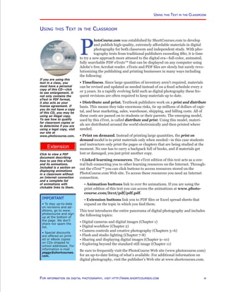 http://www.photocourse.com/itext/textdisc/textdisc.html
http://www.photocourse.com/itext/pdf/pdf.pdf
Using this Text in the Classroom
Using this Text in the Classroom
P
hotoCourse.com was established by ShortCourses.com to develop
and publish high-quality, extremely affordable materials in digital
photography for both classroom and independent study. With pho-
tography texts from traditional publishers exceeding $80, it is time
to try a new approach more attuned to the digital era—full-color, animated,
fully searchable PDF eTexts™ that can be displayed on any computer using
Adobe’s free Acrobat reader. eTexts and PDF files are slowly but surely revo-
lutionizing the publishing and printing businesses in many ways including
the following:
• Timeliness. Since large quantities of inventory aren’t required, materials
can be revised and updated as needed instead of on a fixed schedule every 2
or 3 years. In a rapidly evolving field such as digital photography these fre-
quent revisions are often required to keep materials up to date.
• Distribute and print. Textbook publishers work on a print and distribute
basis. This means they take enormous risks, tie up millions of dollars of capi-
tal, and bear marketing, sales, warehouse, shipping, and billing costs. All of
these costs are passed on to students or their parents. The emerging model,
used by this eText, is called distribute and print. Using this model, materi-
als are distributed around the world electronically and then printed where
needed.
• Print on demand. Instead of printing large quantities, the print on
demand model is to print materials only when needed—in this case students
and instructors only print the pages or chapters that are being studied at the
moment. No one has to carry a backpack full of books, and if materials get
lost or damaged, you just print another copy.
• Linked learning resources. The eText edition of this text acts as a cen-
tral hub connecting you to other learning resources on the Internet. Through-
out the eText™ you can click buttons to access resources stored on the
PhotoCourse.com Web site. To access these resources you need an Internet
connection.
• Animation buttons link to over 80 animations. If you are using the
print edition of this text you can access the animations at www.photo-
course.com/itext/pdf/pdf.pdf.
• Extension buttons link you to PDF files or Excel spread sheets that
expand on the topic in which you find them.
This text introduces the entire panorama of digital photography and includes
the following topics:
• Digital cameras and digital images (Chapter 1)
• Digital workflow (Chapter 2)
• Camera controls and creative photography (Chapters 3–6)
• Flash and studio lighting (Chapter 7-8)
• Sharing and displaying digital images (Chapter 9–10)
• Exploring beyond the standard still image (Chapter 11)
Be sure to frequently visit the PhotoCourse Web site (www.photocourse.com)
for an up-to-date listing of what’s available. For additional information on
digital photography, visit the publisher’s Web site at www.shortcourses.com.
iiiFor information on digital photography, visit http://www.shortcourses.com
Important
• To stay up-to-date
on revisions and ad-
ditions, go to www.
photocourse and sign
up at the bottom of
the page. We don’t
share nor spam the
list.
• Special discounts
are offered on print-
ed or eBook copies
on CDs shipped to
school addresses. For
information e-mail
peggy@shortcourses.
com.
If you are using this
text in a class, you
must have a personal
copy of this CD—click
to see enlargement. It
not only contains the
eText in PDF format,
it also acts as your
license agreement. If
you do not have a copy
of this CD, you may be
using an illegal copy.
To see how to qualify
for classroom copies or
to determine if you are
using a legal copy, visit
our site at
www.photocourse.com.
Click to view a PDF
document describing
how to use this eText
and its animations.
Included is a section on
displaying animations
in a classroom without
an Internet connection
and a complete list
of animations with
clickable links to them.
 