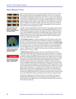 Chapter 1. Digital Cameras  Images
30 For more on textbooks in digital photography, visit http://www.photocourse.com
http://www.photocourse.com/itext/CCD/
Image Sensors—Types
When using a film camera you can insert any kind of film you want. It’s the
film you choose that gives photographs distinctive colors, tones, and grain.
If you think one film gives images that are too blue or red, you can change to
another film. With digital cameras, the “film” is permanently part of the cam-
era so buying a digital camera is in part like selecting a film to use. Like film,
different image sensors render colors differently, have different amounts of
“grain,” different sensitivities to light, and so on. The only ways to evaluate
these aspects are to examine some sample photographs from the camera or
read reviews written by people you trust.
Initially, charge-coupled devices (CCDs) were the only image sensors used in
digital cameras. They had already been well developed through their use in
astronomical telescopes, scanners, and video camcorders. However, there is
now a well-established alternative, the CMOS image sensor. Both CCD and
CMOS image sensors capture light using a grid of small photosites on their
surfaces. It’s how they process the image and how they are manufactured
where they differ from one another.
• CCD image sensors. A charge-coupled device (CCD) gets its name from
the way the charges on its pixels are read after an exposure. The charges on
the first row are transferred to a place on the sensor called the read out regis-
ter. From there, they are fed to an amplifier and then on to an analog-to-digi-
tal converter. Once a row has been read, its charges in the readout register
row are deleted, the next row enters, and all of the rows above march down
one row. With each row “coupled” to the row above in this way, each row of
pixels is read—one row at a time.
• CMOS image sensors. Image sensors are manufactured in factories
called wafer foundries or fabs where the tiny circuits and devices are etched
onto silicon chips. The biggest problem with CCDs is that they are created in
foundries using specialized and expensive processes that can only be used to
make other CCDs. Meanwhile, larger foundries use a different process called
Complementary Metal Oxide Semiconductor (CMOS) to make millions of
chips for computer processors and memory. CMOS is by far the most com-
mon and highest yielding chip-making process in the world. Using this same
process and the same equipment to manufacturer CMOS image sensors cuts
costs dramatically because the fixed costs of the plant are spread over a much
larger number of devices. As a result of these economies of scale, the cost of
fabricating a CMOS wafer is significantly less than the cost of fabricating a
similar wafer using the specialized CCD process. Costs are lowered even far-
ther because CMOS image sensors can have processing circuits created on the
same chip. With CCDs, these processing circuits must be on separate chips.
Despite their differences, both types of sensors are capable of giving very
good results and both types are used by major camera companies. Canon
and Nikon both use CMOS sensors in their high-end digital SLRs as do many
other camera companies.
This photo shows the
pixels on an image
sensor greatly enlarged.
Courtesy of IBM.
A silicon wafer used to
make image sensors.
Courtesy of IBM.
Click to see where the
name “charge-coupled
device” comes from.
 
