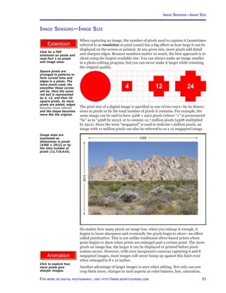 31For more on digital photography, visit http://www.shortcourses.com
http://www.photocourse.com/itext/pixels/pixels.pdf
http://www.photocourse.com/itext/pixelresolution/
Image Sensors—Image Size
When capturing an image, the number of pixels used to capture it (sometimes
referred to as resolution or pixel count) has a big effect on how large it can be
displayed on the screen or printed. At any given size, more pixels add detail
and sharpen edges. Because numbers matter so much, the best approach is to
shoot using the largest available size. You can always make an image smaller
in a photo-editing program, but you can never make it larger while retaining
the original quality.
The pixel size of a digital image is specified in one of two ways—by its dimen-
sions in pixels or by the total number of pixels it contains. For example, the
same image can be said to have 4368 × 2912 pixels (where “×” is pronounced
“by” as in “4368 by 2912), or to contain 12.7 million pixels (4368 multiplied
by 2912). Since the term “megapixel” is used to indicate 1 million pixels, an
image with 12 million pixels can also be referred to as a 12 megapixel image.
Image sizes are
expressed as
dimensions in pixels
(4368 × 2912) or by
the total number of
pixels (12,719,616).
Click for a PDF
extension on pixels and
read Part 1 on pixels
and image sizes.
Click to explore how
more pixels give
sharper images.
No matter how many pixels an image has, when you enlarge it enough, it
begins to loose sharpness and eventually the pixels begin to show—an effect
called pixelization. This is not unlike traditional silver-based prints where
grain begins to show when prints are enlarged past a certain point. The more
pixels an image has, the larger it can be displayed or printed before pixel-
ization occurs. However, with even inexpensive cameras capturing 6 and 8
megapixel images, most images will never bump up against this limit even
when enlarged to 8 x 10 inches.
Another advantage of larger images is seen when editing. Not only can you
crop them more, changes to such aspects as color balance, hue, saturation,
Square pixels are
arranged in patterns to
form curved lines and
edges in a photo. The
more pixels used, the
smoother these curves
will be. Here the same
red ball is represented
by 4, 12, and then 24
square pixels. As more
pixels are added, edges
become more refined
and the shape becomes
more like the original.
Image Sensors—Image Size
 