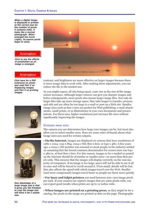 Chapter 1. Digital Cameras  Images
32 For more on textbooks in digital photography, visit http://www.photocourse.com
http://www.photocourse.com/itext/pixels/pixels.pdf
http://www.photocourse.com/itext/pixelzoom/
contrast, and brightness are more effective on larger images because there
is more image data to work with. After making these adjustments, you can
reduce the file to the needed size.
As you might expect, all else being equal, costs rise as the size of the image
sensor increases. Although larger sensors can give you sharper images and
better enlargements, more pixels also means larger image files. Not only do
larger files take up more storage space, they take longer to transfer, process,
and edit and are often far too large to e-mail or post on a Web site. Smaller
image sizes such as 800 x 600 are perfect for Web publishing, e-mail attach-
ments, small prints, or as illustrations in your own documents and presen-
tations. For these uses, higher resolutions just increase file sizes without
significantly improving the images.
Choosing image sizes
The camera you use determines how large your images can be, but most also
allow you to select smaller sizes. Here are some rules of thumb about what
image sizes you need for certain outputs.
• On the Internet, images are displayed on screens that have resolutions of
1280 x 1024, 1152 x 864, 1024 x 768, 800 x 600, or 640 x 480. A few years
ago, a 1024 x 768 monitor was unusual so most people in the industry settled
on assuming that the lowest common denominator for screen sizes was 640
x 480 or, at best 800 x 600. For this reason, images to be e-mailed or posted
on the Internet should be of similar or smaller sizes—no more than 800 pix-
els wide. This ensures that the images will display correctly on the vast ma-
jority of computers. If an image is too large, users will not be able to see it all
at once and will be forced to scroll around it. If too small, details will be lost.
Size also affects the speed with which images travel over the Web. Smaller
(and more compressed) images travel faster so people see them more quickly.
• For laser and inkjet printers you need between 200–300 image pixels
per inch. If your camera can capture images that are 2400 pixels wide, you
can expect good results when prints are up to 12 inches wide.
• When images are printed on a printing press, as they might be for a
catalog, the pixels in the image are printed as dots on the page. Photographs
One advantage of a
large image size is that
it gives you the freedom
to crop the image and
still have it be a usable
size.
When a digital image
is displayed or printed
at the correct size for
the number of pixels
it contains (left), it
looks like a normal
photograph. When
enlarged too much
(right), its square pixels
begin to show.
Click here for a PDF
extension on pixels
and read Part 2 on
displaying images
and Part 3 on printing
images.
Click to see the effects
of pixelization as an
image is enlarged.
 