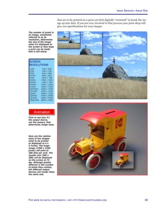 33For more on digital photography, visit http://www.shortcourses.com
http://www.photocourse.com/itext/imagesize/
Here are the relative
sizes of two images
sized to be printed
or displayed at 4 x
5 inches. The larger
image (1500 x 1200
pixels) will print at
300 dots per inch. The
smaller one (360 x
288) will be displayed
on the screen at 72
dpi. Although greatly
different in the number
of pixels they contain,
the different output
devices will render them
the same size.
Image Sensors—Image Size
that are to be printed on a press are first digitally “screened” to break the im-
age up into dots. If you are ever involved in this process your print shop will
give you specifications for your images
The number of pixels in
an image, sometimes
referred to as its
resolution, determines
the size of the image
when it’s displayed on
the screen or how large
a print can be made
that is still sharp.
Screen
Resolutions
CGA	 320 x 200
EGA	 640 x 350
VGA	 640 x 480
SVGA	 800 x 600
XGA	 1024 x 768
SXGA	 1280 x 1024
WXGA	 1366 x 768
SXGA+	 1400 x 1050
UXGA	 1600 x 1200
WSXGA+	 1680 x 1050
WUXGA	 1920 x 1200
QXGA	 2048 x 1536
QSXGA	 2560 x 2048
QUXGA	 3200 x 2400
WQUXGA	 3840 x 2400
Click to see how it’s
the output device,
not the camera, that
determines image sizes.
 