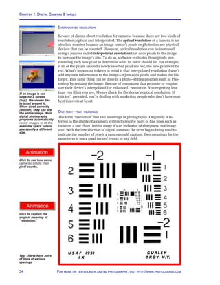 Chapter 1. Digital Cameras  Images
34 For more on textbooks in digital photography, visit http://www.photocourse.com
http://www.photocourse.com/itext/biglie/
Interpolated resolution
Beware of claims about resolution for cameras because there are two kinds of
resolution; optical and interpolated. The optical resolution of a camera is an
absolute number because an image sensor’s pixels or photosites are physical
devices that can be counted. However, optical resolution can be increased
using a process called interpolated resolution that adds pixels to the image
to increase the image’s size. To do so, software evaluates those pixels sur-
rounding each new pixel to determine what its color should be. For example,
if all of the pixels around a newly inserted pixel are red, the new pixel will be
red. What’s important to keep in mind is that interpolated resolution doesn’t
add any new information to the image—it just adds pixels and makes the file
larger. This same thing can be done in a photo-editing program such as Pho-
toshop by resizing the image. Beware of companies that promote or empha-
size their device’s interpolated (or enhanced) resolution. You’re getting less
than you think you are. Always check for the device’s optical resolution. If
this isn’t provided, you’re dealing with marketing people who don’t have your
best interests at heart.
One term—two meanings
The term “resolution” has two meanings in photography. Originally it re-
ferred to the ability of a camera system to resolve pairs of fine lines such as
those on a test chart. In this usage it’s an indicator of sharpness, not image
size. With the introduction of digital cameras the term began being used to
indicate the number of pixels a camera could capture. Two meanings for the
same term is not a good turn of events in any field.
Test charts have pairs
of lines at various
spacings
If an image is too
large for a screen
(top), the viewer has
to scroll around it.
When sized correctly
(bottom) they can see
the entire image. Most
digital photography
programs automatically
resize images to fit the
available space unless
you specify a different
size.
http://www.photocourse.com/itext/resolution/
Click to explore the
original meaning of
“resolution.”
Click to see how some
cameras inflate their
pixel counts.
 