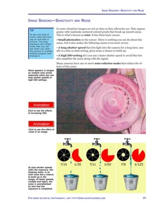 37For more on digital photography, visit http://www.shortcourses.com
http://www.photocourse.com/itext/noise/
http://www.photocourse.com/itext/ISO/
Click to see the effect of
noise in an image.
Image Sensors—Sensitivity and Noise
In some situations images are not as clear as they otherwise are. They appear
grainy with randomly scattered colored pixels that break up smooth areas.
This is what’s known as noise. It has three basic causes:
• Small photosites on the sensor. There is nothing you can do about this
cause, but it also makes the following causes even more severe.
• A long shutter speed that lets light into the camera for a long time, usu-
ally in a dim or dark setting, gives noise a chance to build up.
• A high ISO setting let’s you use a faster shutter speed to avoid blur but
also amplifies the noise along with the signal.
Many cameras have one or more noise reduction modes that reduce the ef-
fects of this noise.
At slow shutter speeds
(left) the exposure, like
dripping water, is so
slow noise has a chance
to build up in the
image. At faster speeds,
(middle and right), the
noise is overwhelmed
by how fast the
exposure is completed.
Click to see the effects
of increasing ISO.
Noise appears in images
as random color pixels
especially when you use
long shutter speeds or
high ISO settings.
Tip
To see one kind of
noise, leave the lens
cap on and take a
picture. The long
exposure will create
noise that you can
see when you open
the picture in a photo
editing program and
enlarge it.
Image Sensors—Sensitivity and Noise
 