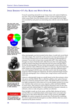 Chapter 1. Digital Cameras  Images
38 For more on textbooks in digital photography, visit http://www.photocourse.com
http://www.photocourse.com/itext/RGB/
Image Sensors—It’s All Black and White After All
It may be surprising, but pixels on an image sensor only capture brightness,
not color. They record the gray scale—a series of tones ranging from pure
white to pure black. How the camera creates a color image from the bright-
ness recorded by each pixel is an interesting story with its roots in the distant
past.
The gray scale, seen
best in black and white
photos, contains a
range of tones from
pure black to pure
white.
When photography was first invented in the 1840s, it could only record black
and white images. The search for a color process was long and arduous, and
a lot of hand coloring went on in the interim (causing one photographer to
comment “So you have to know how to paint after all!”). One major break-
through was James Clerk Maxwell’s 1860 discovery that color photographs
could be created using black and white film and red, green and blue filters.
He had the photographer Thomas Sutton photograph a tartan ribbon three
times, each time with a different color filter over the lens. The three black and
white images were then projected onto a screen with three different projec-
tors, each equipped with the same color filter used to take the image being
projected. When brought into alignment, the three projected images formed
a full-color photograph. Over a century later, image sensors work much the
same way.
Colors in a photographic image are usually based on the three primary colors
red, green, and blue (RGB). This is called the additive color system because
colors are created by mixing the three colors. This RGB system is used when-
ever light is projected to form colors as it is on the display monitor (or in your
eye). Another color system uses cyan, magenta, yellow and black (CMYK)
to create colors. This system is used in almost all printers since it’s the color
system used with reflected light. It’s called subtractive because it absorbs, or
subtracts, colors so only red, green, and blue are reflected.
Since daylight is made up of red, green, and blue light; placing red, green,
and blue filters over individual pixels on the image sensor can create color
images just as they did for Maxwell in 1860. Using a process called inter-
polation, the camera computes the actual color of each pixel by combining
the color it captured directly through its own filter with the other two colors
captured by the pixels around it.
RGB uses additive
colors. When all three
are mixed in equal
amounts they form
white. When red and
green overlap they form
yellow, and so on.
Click to explore how
red, green and blue can
create full color images.
Maxwell (top) and his
actual photograph of
the tartan ribbon taken
in 1861 (bottom).
 