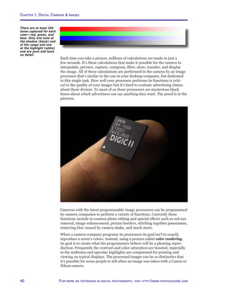 Chapter 1. Digital Cameras  Images
40 For more on textbooks in digital photography, visit http://www.photocourse.com
Each time you take a picture, millions of calculations are made in just a
few seconds. It’s these calculations that make it possible for the camera to
interpolate, preview, capture, compress, filter, store, transfer, and display
the image. All of these calculations are performed in the camera by an image
processor that’s similar to the one in your desktop computer, but dedicated
to this single task. How well your processor performs its functions is criti-
cal to the quality of your images but it’s hard to evaluate advertising claims
about these devices. To most of us these processors are mysterious black
boxes about which advertisers can say anything they want. The proof is in the
pictures.
Cameras with the latest programmable image processors can be programmed
by camera companies to perform a variety of functions. Currently these
functions include in-camera photo editing and special effects such as red-eye
removal, image enhancement, picture borders, stitching together panoramas,
removing blur caused by camera shake, and much more.
When a camera company programs its processors its goal isn’t to exactly
reproduce a scene’s colors. Instead, using a process called color rendering,
its goal is to create what the programmers believe will be a pleasing repro-
duction. Frequently the contrast and color saturation are boosted, especially
in the midtones and specular highlights are compressed for printing and
viewing on typical displays. The processed images can be so distinctive that
it’s possible for some people to tell when an image was taken with a Canon or
Nikon camera.
There are at least 256
tones captured for each
color—red, green, and
blue. Only one tone at
the shadow (black) end
of the range and one
at the highlight (white)
end are pure and have
no detail.
 