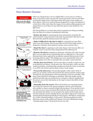 41For more on digital photography, visit http://www.shortcourses.com
Image Sensors—Cleaning
http://www.photocourse.com/itext/dust/
Image Sensors—Cleaning
When you change lenses a lot on a digital SLR, or even once in a windy or
dusty environment, dust can enter the camera and stick to the low-pass filter
covering the image sensor. This dust creates dark spots on any images you
then capture. One way to check if this has happened is to take a few photos of
a clear sky or white card. Open the images in your photo-editing program and
enlarge them to see if there are any dark dust spots in what should be even,
light areas.
The dust problem is so serious that camera companies are doing everything
they can think of to reduce it including the following:
• Reduce the dust by minimizing the dust and particles created by the
camera itself, by using materials in the body cap and shutter that don’t create
dust and other particles during normal wear and tear.
• Make it difficult for the dust to stick by coating the low-pass filter
with a non-stick coating. (The low pass filter in front of the image sensor is
designed to eliminate moiré patterns and give more accurate color.)
• Repel the dust by applying an anti-static charge to the low pass filter cov-
ering the sensor to prevent static-charged dust from adhering to it.
• Remove the dust by attaching an ultrasonic vibrating unit to the low-pass
filter so it can shake off any dust particles that are adhering to it. The newly
liberated dust is then captured by an adhesive material that prevents it from
becoming airborne again. This shaking may occur automatically when you
turn the camera on or off, or manually when you make a menu selection.
• Put the dust out of focus. The low-pass filter, normally a single unit, can
be divided into two layers, a front and a rear. The front layer, where any dust
would accumulate, is positioned far enough away from the sensor so any dust
on it will be out of focus and less likely to show in the images.
• Process the dust away. You just photograph a white wall or sheet of
paper (or, in a pinch, remove the lens from the camera) and the camera maps
(records) the size and position of the dust particles on the low pass filter. This
map is then attached to all images as metadata. When the images and ap-
pended dust data map are transferred to a computer, software supplied with
the camera can use the information in the map to remove the effects of dust
on the image.
• Manually clean the sensor. When all else fails your remaining choice
is to return the camera to the camera company’s service center (tiresome
after awhile) or clean it yourself (a high risk procedure). If you decide to do it
yourself, you use a menu command that locks the mirror up and out of your
way and opens the shutter so you can get to the surface of the image sensor.
You then clean the sensor (actually the low pass filter) with sensor swabs and
cleaning fluid developed specifically for this purpose. NEVER use compressed
air, or other cleaning products, on the sensor. Cleaning supplies are avail-
able from sources such as BH and Calumet. For more information Google
“cleaning image sensor” but proceed at your own risk.
Here are the five steps
recommended by
Photographic Solutions
for cleaning your image
sensor with their sensor
swabs and Eclipse
cleaning fluid. Courtesy
of photosol.com.
Click to see the effects
of dust on your images.
 