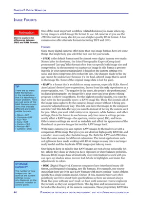 Chapter 2. Digital Workflow
44 For more on textbooks in digital photography, visit http://www.photocourse.com
http://www.photocourse.com/itext/RAW/
Image Formats
One of the most important workflow related decisions you make when cap-
turing images is which image file format to use. All cameras let you use the
JPEG format but many also let you use a higher-quality RAW format. A few
cameras also offer alternate formats including TIFF and DNG.
Formats
Since many digital cameras offer more than one image format, here are some
things that might help you select the best one for your needs.
• JPEG is the default format used by almost every digital camera ever made.
Named after its developer, the Joint Photographic Experts Group (and
pronounced “jay-peg”) this format often lets you specify both image size and
compression. At the moment you capture an image in this format a process-
ing chip in your camera manipulates it based on the camera settings you
used, and then compresses it to reduce its size. The changes made to the im-
age cannot be undone later because it’s the final, altered image that is saved
in the image file. Some of the original image data is lost for good.
• RAW is a format that’s available on many cameras, especially SLRs. One of
Ansel Adam’s better know expressions, drawn from his early experiences as a
concert pianist, was “The negative is the score, the print is the performance.”
In digital photography, the image file is your score and your photo-editing
program is where you perform. For the highest possible quality, you want to
start with the best possible score—a RAW image file. These files contain all of
the image data captured by the camera’s image sensor without it being pro-
cessed or adjusted in any way. This lets you move the images to the computer
and interpret this data the way you want to instead of having the camera do it
for you. When you want total control over exposure, white balance, and other
settings, this is the format to use because only four camera settings perma-
nently affect a RAW image—the aperture, shutter speed, ISO, and focus.
Other camera settings are saved as metadata and affect the appearance of the
thumbnail or preview images but not the RAW image itself.
With many cameras you can capture RAW images by themselves or with a
companion JPEG image that gives you an identical high quality RAW file and
a smaller, more easily distributable image file. Both the RAW and JPEG files
have the same names but different extensions. The latest applications such
as Lightroom have made working with RAW images so easy this is no longer
really useful and the duplicate JPEG images just take up room.
One thing to keep in mind is that RAW images are not always noticeably bet-
ter. Where they shine is when you have exposure or white balance problems.
Because RAW images have dramatically more information to work with you
can open up shadow areas, recover lost details in highlights, and make fine
adjustments to colors.
• DNG (Digital Negative). Cameras companies have introduced many dif-
ferent, and frequently changing, raw file formats. For example, one source
states that there are over 140 RAW formats with more coming—some of them
specific to a single camera model. On top of this, manufacturers are often
pointlessly secretive about their specifications so there are almost always
RAW files your software can’t read—at least until someone reverse engineers
the formats so they can support them. This lag time and inconvenience can
be laid at the doorstep of the camera companies. These proprietary RAW files
Storage
Capacity
The number of new
images you can
store at the current
settings is usu-
ally displayed on the
camera’s monitor or
control panel.
Click to explore the
differences between
JPEG and RAW formats.
Tip
There are so many
RAW file formats
in the marketplace
that it’s becoming a
major problem. Here
are just some of the
RAW filename exten-
sions that indicate
different and incom-
patible formats.
• Nikon—NEF
• Olympus—ORF
• Fuji—RAF
• Sony—SRF
• Canon—CR2
• Pentax—PEF
• Generic—DNG
 