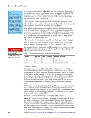 Chapter 2. Digital Workflow
46 For more on textbooks in digital photography, visit http://www.photocourse.com
http://www.photocourse.com/itext/pixels/pixels.pdf
in an image is referred to its color depth and is determined by the number of
bits used to store each of a pixel’s three colors—red, green, and blue. JPEG
images use 8 bits per color. To calculate how many different colors can be
captured or displayed, you raise the number 2 to the power of the number of
bits used to store them. For example:
• For each color 8-bits captures 256 levels of brightness because 28
= 256.
• For all three colors combined there are 24 bits (8 per color times 3), and the
total number of colors is over 16 million (224
= 16,777,216).
RAW images have greater color depth and that gives you smoother grada-
tions of tones and more colors to work with as you make adjustments. How
many more is astronomical. RAW images are initially captured by the sensor
in an analog form and an analog to digital converter converts them to 10, 12
or 14 bits per color which is increased to 16 bits per color for RAW images
and reduced to 8 bits for JPEG files.
• For each color 16-bits captures 65,536 levels of a brightness (216
= 65,536).
• For all three colors there are 48 bits (16 per color times 3), and the total
number of colors is over 281 trillion (248
= 281,474,976,710,656).
These extra colors are not actually used by display screens, printers, or most
other devices, but are there to give really fine gradations when editing and
adjusting the images into their final form.
Here’s a table that summarizes these color depth facts.
Name Bits per
color
Total
bits
Formula
of colors
Number of colors
JPEG 8 24 224
16,777,216
RAW 16 48 248
281,474,976,710,656
Choosing a format
When choosing between JPEG and RAW formats, here are some things to
consider about each format. Because you can’t easily add pixels and retain
image quality, or remove the effects of compression after the fact, it’s usually
best to use the largest available JPEG size and the least compression avail-
able. If you have to reduce either, you can do so later using a photo-editing
program. If you shoot the image at a lower quality setting, you can never
really improve it much or get a large, sharp print if you want one. The only
problem with this approach is that higher quality images have larger file
sizes.
RAW images are always captured at the largest file size, and any compression
used is lossless. Images in this format used to require an extra processing
step but since the latest programs such as Aperture and Lightroom were de-
signed from the ground up after RAW formats were introduced they handle
them as easily as they handle JPEGs.
There are a number of advantages to using the RAW format:
• RAW lets you decide on most camera settings after you’ve taken the picture,
not before. For example, when you shoot a JPEG image under fluorescent
lights, the camera adjusts the image to remove the yellow-green tint. Any
changes you make later are on top of this initial change. If you shoot the im-
age in RAW format, the camera just captures the images as is and you decide
what white balance setting to use later. You can even create different versions
of an image, each with its own white balance.
Tip
When discussing
color depth, photog-
raphers refer just to
the bits per color or
the total number of
bits, and both forms
of reference mean
the same thing. For
example, if you say
“8 bit images” or “24
bit images,” people
will know you are
talking about JPEGs
and not RAW images.
Click for a PDF
extension on pixels and
read Part 4 on color
depth and file sizes.
 