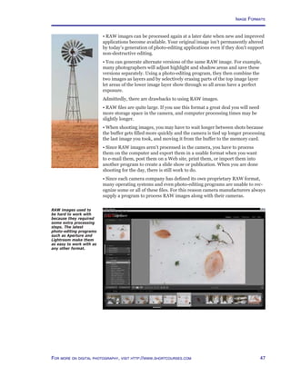 47For more on digital photography, visit http://www.shortcourses.com
• RAW images can be processed again at a later date when new and improved
applications become available. Your original image isn’t permanently altered
by today’s generation of photo-editing applications even if they don’t support
non-destructive editing.
• You can generate alternate versions of the same RAW image. For example,
many photographers will adjust highlight and shadow areas and save these
versions separately. Using a photo-editing program, they then combine the
two images as layers and by selectively erasing parts of the top image layer
let areas of the lower image layer show through so all areas have a perfect
exposure.
Admittedly, there are drawbacks to using RAW images.
• RAW files are quite large. If you use this format a great deal you will need
more storage space in the camera, and computer processing times may be
slightly longer.
• When shooting images, you may have to wait longer between shots because
the buffer gets filled more quickly and the camera is tied up longer processing
the last image you took, and moving it from the buffer to the memory card.
• Since RAW images aren’t processed in the camera, you have to process
them on the computer and export them in a usable format when you want
to e-mail them, post them on a Web site, print them, or import them into
another program to create a slide show or publication. When you are done
shooting for the day, there is still work to do.
• Since each camera company has defined its own proprietary RAW format,
many operating systems and even photo-editing programs are unable to rec-
ognize some or all of these files. For this reason camera manufacturers always
supply a program to process RAW images along with their cameras.
RAW images used to
be hard to work with
because they required
some extra processing
steps. The latest
photo-editing programs
such as Aperture and
Lightroom make them
as easy to work with as
any other format.
Image Formats
 