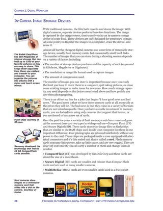 Chapter 2. Digital Workflow
48 For more on textbooks in digital photography, visit http://www.photocourse.com
In-Camera Image Storage Devices
With traditional cameras, the film both records and stores the image. With
digital cameras, separate devices perform these two functions. The image
is captured by the image sensor, then transferred to an in-camera storage
device of some kind. These devices are only designed for temporary storage.
At some point you transfer the images to a computer, erase the device, and
reuse it.
Almost all but the cheapest digital cameras use some form of removable stor-
age device, usually flash memory cards, but occasionally small hard disks.
The number of images that you can store during a shooting session depends
on a variety of factors including:
• The number of storage devices you have and the capacity of each (expressed
in Kilobytes, Megabytes or Gigabytes).
• The resolution or image file format used to capture images.
• The amount of compression used.
The number of images you can store is important because once you reach
the limit you have to move them to a computer, quit taking pictures, or erase
some existing images to make room for new ones. How much storage capac-
ity you need depends on the factors mentioned above and how prolific you
are when photographing.
There is an old set up line for a joke that begins “I have good news and bad
news.” The good news is that we have these memory cards at all, especially at
the prices they sell for. The bad news is that they come in a variety of formats
that are not interchangeable. Once you have a sizable investment in memory
cards, you are locked into using only cameras that support that format, or
you are forced to buy a new set of cards.
Over the past few years a variety of flash memory cards have come and gone.
At the moment there are two types in widespread use—Compact Flash (CF)
and Secure Digital (SD). These cards store your image files on flash chips
that are similar to the RAM chips used inside your computer but there is one
important difference. Your photographs are retained indefinitely without any
power to the card. These chips are packaged inside a case equipped with elec-
trical connectors and it’s this sealed unit that is called a card. Flash memory
cards consume little power, take up little space, and are very rugged. They are
also very convenient; you can carry a number of them and change them as
needed.
• CompactFlash (CF) was developed by SanDisk Corp and these cards are
about the size of a matchbook.
• Secure Digital (SD) cards are smaller and thinner than CompactFlash
cards and are used in many smaller cameras.
• MultiMedia (MMC) cards are even smaller cards used in a few pocket
cameras.
The Kodak EasyShare
has 256 Megabytes of
internal storage that can
hold up to 1500 of your
favorite pictures so they
are easy to share. This
keeps them separated
from those you capture
and transfer to your
computer. You can
organize the pictures
into albums with a
stylus and touch screen
menus.
Most cameras store
images on a removable
memory card that
slides into a slot on the
camera. Courtesy of
Kodak.
Flash chips courtesy of
ST.com.
Samsung developed the
technology that makes
64 GB CompactFlash
cards possible.
 