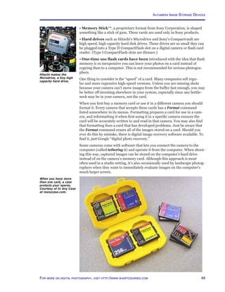 49For more on digital photography, visit http://www.shortcourses.com
• Memory Stick™, a proprietary format from Sony Corporation, is shaped
something like a stick of gum. These cards are used only in Sony products.
• Hard drives such as Hitachi’s Microdrive and Sony’s Compactvault are
high speed, high capacity hard disk drives. These drives are so small they can
be plugged into a Type II CompactFlash slot on a digital camera or flash card
reader. (Type I CompactFlash slots are thinner.)
• One-time use flash cards have been introduced with the idea that flash
memory is so inexpensive you can leave your photos on a card instead of
copying then to a computer. This is not recommended for serious photogra-
phers.
One thing to consider is the “speed” of a card. Many companies sell regu-
lar and more expensive high-speed versions. Unless you are missing shots
because your camera can’t move images from the buffer fast enough, you may
be better off investing elsewhere in your system, especially since any bottle-
neck may be in your camera, not the card.
When you first buy a memory card or use it in a different camera you should
format it. Every camera that accepts these cards has a Format command
listed somewhere in its menus. Formatting prepares a card for use in a cam-
era, and reformatting it when first using it in a specific camera ensures the
card will be accurately written to and read in that camera. You may also find
that formatting fixes a card that has developed problems. Just be aware that
the Format command erases all of the images stored on a card. Should you
ever do this by mistake, there is digital image recovery software available. To
find it, just Google “digital photo recovery.”
Some cameras come with software that lets you connect the camera to the
computer (called tethering it) and operate it from the computer. When shoot-
ing this way, captured images can be stored on the computer’s hard drive
instead of on the camera’s memory card. Although this approach is most
often used in a studio setting, it’s also occasionally used by landscape photog-
raphers when they want to immediately evaluate images on the computer’s
much larger screen.
When you have more
than one card, a case
protects your spares.
Courtesy of In Any Case
at inanycase.com.
Hitachi makes the
Microdrive, a tiny high
capacity hard drive.
In-camera Image Storage Devices
 