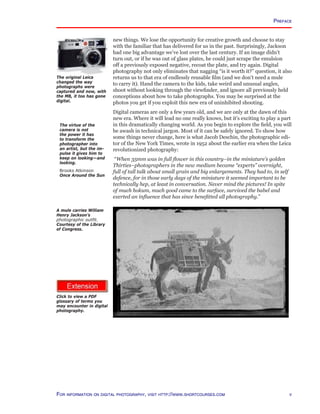 http://www.photocourse.com/itext/glossary/glossary.pdf
new things. We lose the opportunity for creative growth and choose to stay
with the familiar that has delivered for us in the past. Surprisingly, Jackson
had one big advantage we’ve lost over the last century. If an image didn’t
turn out, or if he was out of glass plates, he could just scrape the emulsion
off a previously exposed negative, recoat the plate, and try again. Digital
photography not only eliminates that nagging “is it worth it?” question, it also
returns us to that era of endlessly reusable film (and we don’t need a mule
to carry it). Hand the camera to the kids, take weird and unusual angles,
shoot without looking through the viewfinder, and ignore all previously held
conceptions about how to take photographs. You may be surprised at the
photos you get if you exploit this new era of uninhibited shooting.
Digital cameras are only a few years old, and we are only at the dawn of this
new era. Where it will lead no one really knows, but it’s exciting to play a part
in this dramatically changing world. As you begin to explore the field, you will
be awash in technical jargon. Most of it can be safely ignored. To show how
some things never change, here is what Jacob Deschin, the photographic edi-
tor of the New York Times, wrote in 1952 about the earlier era when the Leica
revolutionized photography:
“When 35mm was in full flower in this country–in the miniature’s golden
Thirties–photographers in the new medium became “experts” overnight,
full of tall talk about small grain and big enlargements. They had to, in self
defence, for in those early days of the miniature it seemed important to be
technically hep, at least in conversation. Never mind the pictures! In spite
of much hokum, much good came to the surface, survived the babel and
exerted an influence that has since benefitted all photography.”
Preface
A mule carries William
Henry Jackson’s
photographic outfit.
Courtesy of the Library
of Congress.
The original Leica
changed the way
photographs were
captured and now, with
the M8, it too has gone
digital.
The virtue of the
camera is not
the power it has
to transform the
photographer into
an artist, but the im-
pulse it gives him to
keep on looking—and
looking.
Brooks Atkinson
Once Around the Sun
For information on digital photography, visit http://www.shortcourses.com
Click to view a PDF
glossary of terms you
may encounter in digital
photography.
 