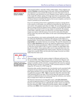 51For more on digital photography, visit http://www.shortcourses.com
http://www.photocourse.com/itext/G-folders/of the hanging folders—basically, folders within folders. There might be one
labelled Yosemite containing images of the park. With everything labelled
and organized, it’s easy to locate the images you need. The same is true of
your memory cards and drives on your computer system. Both are equivalent
to the empty file cabinet—plenty of storage space but no organization. The
organization you need to find things on the camera’s memory device (which
we discuss here) is created by the camera, but on your computer, you have to
create it yourself (as you will see later).
If you use operating system tools or applications to look at a storage device
in the camera or card reader, you will find it is listed like the other drives on
your system. If it contains more than one folder, the one photographers care
about is named DCIM (for Digital Camera IMages). If you delete this folder,
the camera will recreate it (but not any images it contained). The purpose
of this folder, called the image root directory, is to keep together all of the
images you capture with the camera. If you use the same card with other
devices, there may also be other folders on the same card holding MP3 music
or other files.
As you take pictures, your camera automatically creates and names subfold-
ers within the DCIM folder to hold them (like placing manila folders in a
hanging folder). The first three characters in a folder’s name, called the direc-
tory number, are numbers between 100 and 999. The next five characters are
known as free characters and can be any uppercase alphanumeric characters
chosen by the camera manufacturer. When a new folder is created, as one
is when the current folder is full, it is given a number one digit higher than
the previous folder. Some cameras allow you to create and name your own
folders, or select among folders the camera creates. This lets you route new
images into a specific folder and also play back images from just one folder
rather than the entire card.
Filenames
When an image is saved, the camera assigns it a filename and stores it in
the current folder. Filenames have two parts, an 8-character filename and
a 3-character extension. Think of them as first and last names. The name is
unique to each file, and the extension, separated from the name by a period,
identifies the file’s format. For example, a JPG extension means it’s a JPEG
image file, TIF means it’s a TIFF image file.
Extensions play another important role. An extension can be associated with
a program on your system so if you double-click a file, the associated pro-
gram opens and then it in turn opens the file you clicked. Also, when you use
an application program’s File  Open command it often lists only those files
with extensions that it can open. (You can list other file types but it usually
requires an additional step or two.) If you change the extension, your system
may no longer know what to do with the file.
The first four characters in an image file’s name, called free characters,
can only be uppercase letters A–Z. The last four characters form a number
between 0001 and 9999 and are called the file number. Canon uses the first
four free characters IMG_ followed by the file number, Nikon uses DSC_,
and Sony uses DSC0. Once transferred to your computer, or sometimes while
Image files have an 8-
character name followed
by a period and a 3-
character extension.
How Photos are Stored in your Camera and Computer
Click for a group of
movies on folders.
 