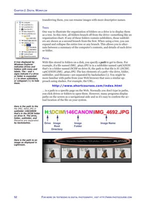 Chapter 2. Digital Workflow
52 For more on textbooks in digital photography, visit http://www.photocourse.com
transferring them, you can rename images with more descriptive names.
Trees
One way to illustrate the organization of folders on a drive is to display them
as a tree. In this view, all folders branch off from the drive—something like an
organization chart. If any of these folders contain subfolders, those subfold-
ers are shown as a second branch from the first. When using a tree, you can
expand and collapse the entire tree or any branch. This allows you to alter-
nate between a summary of the computer’s contents, and details of each drive
or folder.
Paths
With files stored in folders on a disk, you specify a path to get to them. For
example, if a file named IMG_4692.JPG is in a subfolder named 146CANON
that’s in a folder named DCIM on drive H, the path to that file is H:DCIM
146CANONIMG_4692.JPG. The key elements of a path—the drive, folder,
subfolder, and filename—are separated by backslashes (). You might be
more familiar with paths from your Web browser that uses a similar ap-
proach using slashes. For example, the URL...
http://www.shortcourses.com/index.html
... is a path to a specific page on the Web. Normally you don’t type in paths,
you click drives or folders to open them. However, many programs display
paths on the screen as a navigational aide and so it’s easy to confirm the ac-
tual location of the file on your system.
Here is the path to the
file IMG_4692.JPG in
subfolder 146CANON
that’s in the DCIM folder
on drive H. The drive,
folder, subfolder, and
filename are separated
by backslashes.
A tree displayed by
Windows Explorer
indicates drives and
folders with icons and
labels. The - and +
signs indicate if a drive
or folder is expanded
(-) to show subfolders,
or collapsed (+) to hide
them.
Here is the path to an
image as displayed in
Lightroom.
 