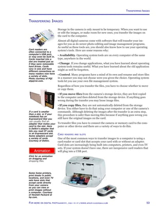 53For more on digital photography, visit http://www.shortcourses.com
http://www.photocourse.com/itext/folders5/
Transferring Images
Storage in the camera is only meant to be temporary. When you want to use
or edit the images, or make room for new ones, you transfer the images on
the card to the computer.
Almost all digital cameras come with software that will transfer your im-
ages for you as do newer photo-editing and image management programs.
As useful as these tools are, you should also know how to use your operating
system’s tools. Here are some reasons why:
• Availability. Operating system tools are on every computer of the same
type, anywhere in the world.
• Change. If you change applications, what you have learned about operating
system tools remains useful. What you have learned about the old application
might as well be forgotten.
• Control. Many programs have a mind of its own and rename and store files
in a manner you may not choose were you given the choice. Operating system
tools let you use your own file management system.
Regardless of how you transfer the files, you have to choose whether to move
or copy them.
• If you move files from the camera’s storage device, they are first copied
to the computer and then deleted from the storage device. If anything goes
wrong during the transfer you may loose image files.
• If you copy files, they are not automatically deleted from the storage
device. You either have to do that using your computer or one of the camera’s
commands. Although deleting the images after the transfer is an extra step,
this procedure is safer than moving files because if anything goes wrong you
still have the original images on the card.
To transfer files you have to connect the camera or memory card to the com-
puter or other device and there are a variety of ways to do this.
Card readers and slots
One of the most common ways to transfer images to a computer is using a
card reader or card slot that accepts your card with or without an adapter.
Card slots are increasingly being built into computers, printers, and even TV
sets. If your system doesn’t have one, there are inexpensive card readers that
will plug into a USB port.
Card readers are
often connected to a
computer’s USB port,
or may even be built in.
Cards inserted into a
slot are treated just as
if they were removable
hard drives. Cards
vary in size and have
different connections so
many readers now have
a variety of slots.
Photo courtesy of PQI
atpqi1st.com.
Some home printers,
print kiosks in public
locations, and even TV
sets have slots that
accept cards directly
from your camera
so you can view or
print images without
a computer. Courtesy
of Hewlett Packard at
hp.com.
If a card is smaller
than a slot, or if your
notebook has an
ExpressCard Slot you
can usually find an
adapter that mates your
card to the slot. Here
is Delkin’s adapter that
lets you read CF cards
in an Expresscard slot.
Some adapters accept
a variety of cards
Courtesy of Delkin.
Click for an animation
on dragging and
dropping files.
Transferring Images
 