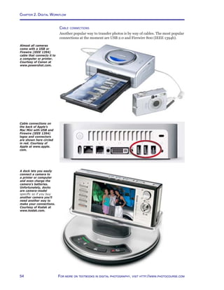 Chapter 2. Digital Workflow
54 For more on textbooks in digital photography, visit http://www.photocourse.com
Cable connections
Another popular way to transfer photos is by way of cables. The most popular
connections at the moment are USB 2.0 and Firewire 800 (IEEE 1394b).
A dock lets you easily
connect a camera to
a printer or computer
and even charge the
camera’s batteries.
Unfortunately, docks
are camera-model
specific so if you buy
another camera you’ll
need another way to
make your connections.
Courtesy of Kodak at
www.kodak.com.
Cable connections on
the back of Apple’s
Mac Mini with USB and
Firewire (IEEE 1394)
logos and connectors
are shown here circled
in red. Courtesy of
Apple at www.apple.
com.
Almost all cameras
come with a USB or
Firewire (IEEE 1394)
cable that connects it to
a computer or printer.
Courtesy of Canon at
www.powershot.com.
 