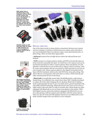 55For more on digital photography, visit http://www.shortcourses.com
Wireless connections
One of the latest trends is using wireless connections between your camera
and you computer or printers, and between your camera and a network so
you can immediately share your photos using e-mail, photosharing sites, or
photo blogs. There are three basic approaches:
• Infrared connects line-of-sight devices where the infrared beam isn’t
blocked.
• WiFi connects to wireless printers, kiosks and WiFi networks like those in
home networks and public hot spots. It is built into a few cameras and can be
purchased separately for others. Camera phones often send photos over the
operator’s network but you are at their mercy when it comes to pricing. Luck-
ily, some camera phones also let you connect to WiFi networks so you can cut
your transfer costs. These cameras adhere to the Digital Living Network Al-
liance (DLNA) standard, which works with WiFi 802.11b/g networking. This
allows them to communicate with each other as well as a WiFi network and
other entertainment devices in the home.
• Bluetooth is inexplicably named after Herald Bluetooth a 10th Century
Danish king. It is relatively slow, much slower than WiFi. Initially developed
to replace all of the cables hanging off your desktop, Bluetooth is finding a
home in photography because it uses very little power, preserving battery life,
and unlike infrared technology, Bluetooth devices don’t have to be in line of
sight contact with each other in order to transfer data. Photo kiosks are often
equipped with Bluetooth so you can beam your photos to the printer. With
both digital cameras and camera phones equipped with Bluetooth you can
even take pictures with the camera and send them with the camera phone.
There are also PC Card and USB adapters that let you use Bluetooth to wire-
lessly transfer images from your phone to your computer.
USB cables have a
standard plug at the
computer end but those
on the camera end
aren’t standardized—a
source of endless
frustration for those
with more than one
camera. Luckily there
are adapter kits like this
one from www.wiredco.
com.
The Kodak EasyShare
One’s WiFi compatibility
lets you post images
on a Web site or e-mail
them using a home
network or public hot
spot. Photo courtesy of
Kodak at www.kodak.
com.
A Nikon camera with
WiFi connectability.
Sandisk makes an SD
card that folds to reveal
a USB connector so
it can be plugged in
without using a slot or
card reader.
Transferring Images
 