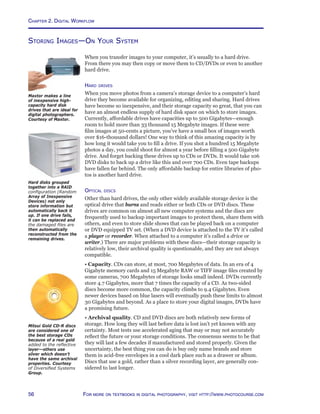 Chapter 2. Digital Workflow
56 For more on textbooks in digital photography, visit http://www.photocourse.com
Storing Images—On Your System
When you transfer images to your computer, it’s usually to a hard drive.
From there you may then copy or move them to CD/DVDs or even to another
hard drive.
Hard drives
When you move photos from a camera’s storage device to a computer’s hard
drive they become available for organizing, editing and sharing. Hard drives
have become so inexpensive, and their storage capacity so great, that you can
have an almost endless supply of hard disk space on which to store images.
Currently, affordable drives have capacities up to 500 Gigabytes—enough
room to hold more than 33 thousand 15 Megabyte images. If these were
film images at 50-cents a picture, you’ve have a small box of images worth
over $16-thousand dollars! One way to think of this amazing capacity is by
how long it would take you to fill a drive. If you shot a hundred 15 Megabyte
photos a day, you could shoot for almost a year before filling a 500 Gigabyte
drive. And forget backing these drives up to CDs or DVDs. It would take 106
DVD disks to back up a drive like this and over 700 CDs. Even tape backups
have fallen far behind. The only affordable backup for entire libraries of pho-
tos is another hard drive.
Optical discs
Other than hard drives, the only other widely available storage device is the
optical drive that burns and reads either or both CDs or DVD discs. These
drives are common on almost all new computer systems and the discs are
frequently used to backup important images to protect them, share them with
others, and even to store slide shows that can be played back on a computer
or DVD equipped TV set. (When a DVD device is attached to the TV it’s called
a player or recorder. When attached to a computer it’s called a drive or
writer.) There are major problems with these discs—their storage capacity is
relatively low, their archival quality is questionable, and they are not always
compatible.
• Capacity. CDs can store, at most, 700 Megabytes of data. In an era of 4
Gigabyte memory cards and 15 Megabyte RAW or TIFF image files created by
some cameras, 700 Megabytes of storage looks small indeed. DVDs currently
store 4.7 Gigabytes, more that 7 times the capacity of a CD. As two-sided
discs become more common, the capacity climbs to 9.4 Gigabytes. Even
newer devices based on blue lasers will eventually push these limits to almost
30 Gigabytes and beyond. As a place to store your digital images, DVDs have
a promising future.
• Archival quality. CD and DVD discs are both relatively new forms of
storage. How long they will last before data is lost isn’t yet known with any
certainty. Most tests use accelerated aging that may or may not accurately
reflect the future or your storage conditions. The consensus seems to be that
they will last a few decades if manufactured and stored properly. Given the
uncertainty, the best thing you can do is buy only name brands and store
them in acid-free envelopes in a cool dark place such as a drawer or album.
Discs that use a gold, rather than a silver recording layer, are generally con-
sidered to last longer.
Maxtor makes a line
of inexpensive high-
capacity hard disk
drives that are ideal for
digital photographers.
Courtesy of Maxtor.
Mitsui Gold CD-R discs
are considered one of
the best storage CDs
because of a real gold
added to the reflective
layer—others use
silver which doesn’t
have the same archival
properties. Courtesy
of Diversified Systems
Group.
Hard disks grouped
together into a RAID
configuration (Random
Array of Inexpensive
Devices) not only
store information but
automatically back it
up. If one drive fails,
it can be replaced and
the damaged files are
then automatically
reconstructed from the
remaining drives.
 
