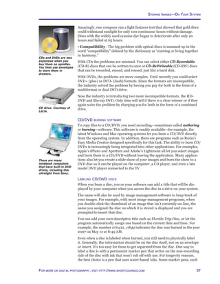 57For more on digital photography, visit http://www.shortcourses.com
Amazingly, one company ran a light fastness test that showed that gold discs
could withstand sunlight for only 100 continuous hours without damage.
Discs with the widely used cyanine dye began to deteriorate after only 20
hours and failed at 65 hours.
• Compatibility . The big problem with optical discs is summed up in the
word “compatibility” defined by the dictionary as “existing or living together
in harmony.”
With CDs the problems are minimal. You can select either CD-Recordable
(CD-R) discs that can be written to once or CD-ReWriteable (CD-RW) discs
that can be recorded, erased, and reused, just like a hard disk.
With DVDs, the problems are more complex. Until recently you could select
DVD+ (plus) or DVD- (dash) formats. Since the formats are incompatible,
the industry solved the problem by having you pay for both in the form of a
multiformat or dual DVD drive.
Now the industry is introducing two more incompatible formats, the HD-
DVD and Blu-ray DVD. Only time will tell if there is a clear winner or if they
again solve the problem by charging you for both in the form of a combined
drive.
CD/DVD burning software
To copy files to a CD/DVD, you need recording—sometimes called authoring
or burning—software. This software is readily available—for example, the
latest Windows and Mac operating systems let you burn a CD/DVD directly
from the operating system. In addition, there are programs such as Roxio’s
Easy Media Creator designed specifically for this task. The ability to burn CD/
DVDs is increasingly being integrated into other applications. For examples,
Apple’s iPhoto and Aperture and Adobe’s Lightroom all let you select images
and burn them to a CD/DVD without leaving the application. Many applica-
tions also let you create a slide show of your images and burn the show to a
DVD disc so it can be played on the computer, a CD player, and even a late
model DVD player connected to the TV.
Labeling CD/DVD discs
When you burn a disc, you or your software can add a title that will be dis-
played by your computer when you access the disc in a drive on your system.
The name will also be used by image management software to keep track of
your images. For example, with most image management programs, when
you double-click the thumbnail of an image that isn’t currently on-line, the
name you assigned the disc on which it is stored is displayed and you are
prompted to insert that disc.
You can add your own descriptive title such as Florida Trip Disc, or let the
program automatically assign one based on the current date and time. For
example, the number 070412_0849 indicates the disc was burned in the year
2007 on May 12 at 8:49 AM.
Even when a disc is labeled when burned, you still need to physically label
it. Generally, the information should be on the disc itself, not on an envelope
or insert. It’s too easy for these to get separated from the disc. One way to
label a disc is with a permanent marker pen that writes on the non-recording
side of the disc with ink that won’t rub off with use. For longevity reasons,
the best choice is a pen that uses water-based inks. Some marker pens, such
CDs and DVDs are less
expensive when you
buy them on spindles.
You then use envelopes
to store them in
drawers.
CD drive. Courtesy of
LaCie.
There are many
notebook computers
that have built-in DVD
drives, including this
ultralight from Sony.
Storing Images—On Your System
 