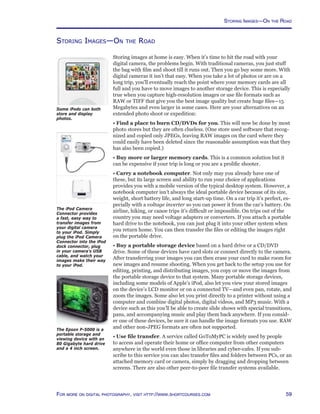 59For more on digital photography, visit http://www.shortcourses.com
Storing Images—On the Road
Storing images at home is easy. When it’s time to hit the road with your
digital camera, the problems begin. With traditional cameras, you just stuff
the bag with film and shoot till it runs out. Then you go buy some more. With
digital cameras it isn’t that easy. When you take a lot of photos or are on a
long trip, you’ll eventually reach the point where your memory cards are all
full and you have to move images to another storage device. This is especially
true when you capture high-resolution images or use file formats such as
RAW or TIFF that give you the best image quality but create huge files—15
Megabytes and even larger in some cases. Here are your alternatives on an
extended photo shoot or expedition:
• Find a place to burn CD/DVDs for you. This will now be done by most
photo stores but they are often clueless. (One store used software that recog-
nized and copied only JPEGs, leaving RAW images on the card where they
could easily have been deleted since the reasonable assumption was that they
has also been copied.)
• Buy more or larger memory cards. This is a common solution but it
can be expensive if your trip is long or you are a prolific shooter.
• Carry a notebook computer. Not only may you already have one of
these, but its large screen and ability to run your choice of applications
provides you with a mobile version of the typical desktop system. However, a
notebook computer isn’t always the ideal portable device because of its size,
weight, short battery life, and long start-up time. On a car trip it’s perfect, es-
pecially with a voltage inverter so you can power it from the car’s battery. On
airline, hiking, or canoe trips it’s difficult or impossible. On trips out of the
country you may need voltage adapters or converters. If you attach a portable
hard drive to the notebook, you can just plug it into your other system when
you return home. You can then transfer the files or editing the images right
on the portable drive.
• Buy a portable storage device based on a hard drive or a CD/DVD
drive. Some of these devices have card slots or connect directly to the camera.
After transferring your images you can then erase your card to make room for
new images and resume shooting. When you get back to the setup you use for
editing, printing, and distributing images, you copy or move the images from
the portable storage device to that system. Many portable storage devices,
including some models of Apple’s iPod, also let you view your stored images
on the device’s LCD monitor or on a connected TV—and even pan, rotate, and
zoom the images. Some also let you print directly to a printer without using a
computer and combine digital photos, digital videos, and MP3 music. With a
device such as this you’ll be able to create slide shows with special transitions,
pans, and accompanying music and play them back anywhere. If you consid-
er one of these devices, be sure it can handle the image formats you use. RAW
and other non-JPEG formats are often not supported.
• Use file transfer. A service called GoToMyPC is widely used by people
to access and operate their home or office computer from other computers
anywhere in the world even those in libraries and cyber-cafes. If you sub-
scribe to this service you can also transfer files and folders between PCs, or an
attached memory card or camera, simply by dragging and dropping between
screens. There are also other peer-to-peer file transfer systems available.
Storing Images—On the Road
The Epson P-5000 is a
portable storage and
viewing device with an
80 Gigabyte hard drive
and a 4 inch screen.
The iPod Camera
Connector provides
a fast, easy way to
transfer images from
your digital camera
to your iPod. Simply
plug the iPod Camera
Connector into the iPod
dock connector, plug
in your camera’s USB
cable, and watch your
images make their way
to your iPod.
Some iPods can both
store and display
photos.
 