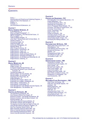 Contents
Cover...i
ShortCourses and PhotoCourse Publishing Programs...ii
Using this Text in the Classroom...iii
Preface...iv
Contents...vi
List of Animations  Extensions...viii
Chapter 1
Digital Cameras  Images...9
In the Beginning...10
What is a Digital Photograph?...11
Digital Photography—The Past and the Future...12
Why Go Digital? ...14
Types of Digital Cameras...15
Jump Start—Taking Photos with Full Auto Mode...19
Camera Controls...21
Composing Images...22
Capturing Images...25
Continuous Photography...26
Playback Mode...27
When Things Go Wrong...28
Image Sensors—Introduction...29
Image Sensors—Types...30
Image Sensors—Image Size...31
Image Sensors—Sizes and Aspect Ratios...35
Image Sensors—Sensitivity and Noise...37
Image Sensors—It’s All Black and White After All...38
Image Sensors—Cleaning...41
Chapter 2
Digital Workflow...42
Digital Workflow...43
Image Formats...44
In-Camera Image Storage Devices...48
How Photos Are Stored in your Camera and
Computer...50
Transferring Images...53
Storing Images—On Your System...56
Storing Images—On the Road...59
Organizing Your Photo Files...60
Image Managers...61
Evaluating Your Images—Basics...66
Evaluating Your Images—Histograms...69
Photo-editing—Global Editing...73
Photo-editing—Local Editing...78
Color Management–Color Models and Color Spaces...80
Color Management—The Workflow...82
Chapter 3
Controlling Exposure...85
The Importance of Exposure...86
How Exposure Affects Your Images...87
Exposure Controls—The Shutter and Aperture...88
Exposure Controls—Why So Many Choices?...89
Exposure Modes...90
Using Scene Specific Exposure Modes...91
The Shutter Controls Light and Motion...92
The Aperture Controls Light and Depth of Field...95
Using Shutter Speed and Aperture Together...97
How Your Exposure System Works...99
When Automatic Exposure Works Well...103
When to Override Automatic Exposure...104
How Overriding Autoexposure Works...108
How to Override Automatic Exposure...109
Chapter 4
Controlling Sharpness...112
Eliminating Blur From Camera Movement...113
Image Stabilization...115
Increasing Sensitivity (ISO)...116
Sharpness Isn’t Everything...117
How to Photograph Motion Sharply...118
Focusing—The Plane of Critical Focus...120
Focusing—Focus Areas...121
Focus—Techniques...122
Depth of Field...125
Circles of Confusion...126
Controlling Depth of Field...127
Using Maximum Depth of Field...128
Using Shallow Depth of Field...130
Conveying the Feeling of Motion...131
Chapter 5
Capturing Light  Color...132
Where Does Color Come From?...133
White Balance...134
Color Balance and Time of Day...138
Sunsets and Sunrises...139
Weather...141
Photographing at Night...143
The Direction of Light...145
The Quality of Light...147
Chapter 6
Understanding Lenses...149
Introduction to Lenses...150
Understanding Focal Lengths...151
Zoom Lenses...154
Normal Focal Lengths...155
Short Focal Lengths...156
Long Focal Lengths...158
Portraits and Focal Length...160
Macro Mode and Macro Lenses...161
Perspective in a Photograph...163
Lens Accessories...164
Chapter 7
On-camera Flash Photography...165
Flash Power and Range...166
Flash Sync and Shutter Speeds...167
Autoflash...168
Redeye Reduction...169
Using Fill Flash...170
Flash Off...171
Using Slow Sync Flash...172
Controlling Flash Exposures...173
Using External Flash...175
External Flash Accessories...177
Contents
vi For information on classroom use, visit http://www.photocourse.com
 