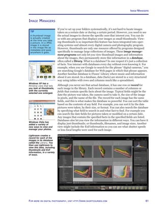 61For more on digital photography, visit http://www.shortcourses.com
Image Managers
If you’ve set up your folders systematically, it’s not hard to locate images
taken on a certain date or during a certain period. However, you need to see
the actual images to choose the specific ones that interest you. You can do
so with any program that displays your images as small thumbnails. View-
ing thumbnails is so important this feature has been integrated into oper-
ating systems and almost every digital camera and photography program.
However, thumbnails are only one resource offered by programs designed
specifically to manage large collections of images. These image manage-
ment programs not only let you view thumbnail images and information
about the images, they permanently store this information in a database,
often called a library. What is a database? In one respect it’s just a collection
of facts. You interact with databases every day without even knowing it. For
example, when you use Google to search for the phrase “digital cameras,” you
are searching Google’s database for Web pages in which that phrase appears.
Another familiar database is iTunes’ Library where music and information
about it are stored. In a database, data (facts) are stored in a very structured
way using tables with rows and columns much like a spreadsheet.
Although you never see that actual database, it has one row or record for
each image in the library. Each record contains a number of columns or
fields that contain specific facts about the image. Typical fields might be the
date the picture was taken, the camera used to take it, the size of the image
in pixels, and the name of the file. The record for each image has the same
fields, and this is what makes the database so powerful. You can sort the table
based on the contents of any field. For example, you can sort it by the date
pictures were taken, by their size, or format. You can also search the database
by specifying what field to search in and what fact to find. For example you
can search the date fields for pictures taken or modified on a certain date.
Any images that contain the specified facts in the specified fields are listed.
Databases also let you view the information in different ways. You can have it
display just thumbnails; or thumbnails, filenames, and image sizes. Another
view might include the Exif information so you can see what shutter speeds
or lens focal lengths were used for each image.
Windows XP has a
filmstrip view that lets
you look at thumbnails,
with the currently
selected one enlarged.
Tip
A thumbnail image
is actually created
at the time you take
a picture. In a JPEG
image it is stored
in the image file as
metadata and goes
anywhere it goes.
Image Managers
Lightroom creates a
record for each of the
images in its database
called the Library. You
then use Lightroom to
view this data, including
thumbnails and Exif
information, in a variety
of ways.
Windows Vista has
added a variety of
new ways to view and
manage your photos.
 