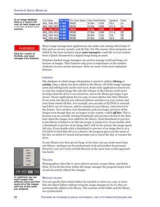 Chapter 2. Digital Workflow
62 For more on textbooks in digital photography, visit http://www.photocourse.com
http://www.photocourse.com/itext/assets/Many image management applications also index and catalog other kinds of
files such as movies, sounds, and the like. For this reason, these programs are
called by the more inclusive name asset managers—each file on your system
from a Quark document to a digital image being an asset.
Database-backed image managers are used to manage small and large col-
lections of images. Their features only grow in importance as the number
of photos on your system increases. Here are some of the most important
features.
Libraries
The database in which image information is stored is called a library or
catalog. Once a photo has been added to the library, all of the image manage-
ment and editing tools can be used on it. Some early applications forced you
to copy the original image files into the Library so the Library could never
be larger than the drive it was stored on, and as the library got larger it got
slower. Newer applications let you copy or move photos into their libraries
if you want, but also let you reference photos anywhere on your system and
even those stored off-line. For example, you can take a CD/DVD or external
hard drive out of a drawer, add its contents to your library, and return it to
the drawer. You can then view thumbnails and even larger previews of the
images even though they are no longer on the system—called off-line. This is
because you are actually viewing thumbnails and previews stored in the data-
base when the images were added to the library. Each thumbnail or preview
in the library is linked to its full-size image or points to it. If you double-click
a thumbnail or preview of an image that’s still on the system, the image opens
full-size. If you double-click a thumbnail or preview of an image that is on a
CD/DVD or hard disk drive in a drawer, the program gives you the name of
the disc on which it’s stored and prompts you to insert the disc or connect the
drive.
If your library ever does get too large or too slow you can create more than
one library—perhaps one for professional work and another for personal.
However, you can’t work on both libraries at the same time so this approach
has limits.
Tracking
Photographers often like to move photos around, rename them, and delete
them. If you do this from within the image manager the program keeps track
of and accurately reflects the changes.
Watched folders
You can specify that certain folders be watched so when you copy or move
files into these folders without using the image manager to do so, they are
automatically added to the library. The contents of the folder and the library
are synchronized.
In an image database
there is a record (red
row) for each image and
a number of fields (blue
column).
Click for a movie on
Portfolio, and asset
manager from Extensis.
In Lightroom you can
mark images with
different colors and then
locate all of the images
with any of the colors
you assigned.
 