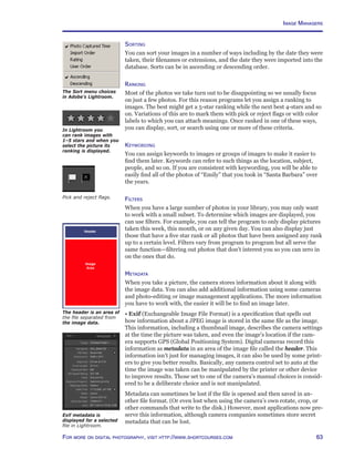 63For more on digital photography, visit http://www.shortcourses.com
The Sort menu choices
in Adobe’s Lightroom.
Sorting
You can sort your images in a number of ways including by the date they were
taken, their filenames or extensions, and the date they were imported into the
database. Sorts can be in ascending or descending order.
Ranking
Most of the photos we take turn out to be disappointing so we usually focus
on just a few photos. For this reason programs let you assign a ranking to
images. The best might get a 5-star ranking while the next best 4-stars and so
on. Variations of this are to mark them with pick or reject flags or with color
labels to which you can attach meanings. Once ranked in one of these ways,
you can display, sort, or search using one or more of these criteria.
Keywording
You can assign keywords to images or groups of images to make it easier to
find them later. Keywords can refer to such things as the location, subject,
people, and so on. If you are consistent with keywording, you will be able to
easily find all of the photos of “Emily” that you took in “Santa Barbara” over
the years.
Filters
When you have a large number of photos in your library, you may only want
to work with a small subset. To determine which images are displayed, you
can use filters. For example, you can tell the program to only display pictures
taken this week, this month, or on any given day. You can also display just
those that have a five star rank or all photos that have been assigned any rank
up to a certain level. Filters vary from program to program but all serve the
same function—filtering out photos that don’t interest you so you can zero in
on the ones that do.
Metadata
When you take a picture, the camera stores information about it along with
the image data. You can also add additional information using some cameras
and photo-editing or image management applications. The more information
you have to work with, the easier it will be to find an image later.
• Exif (Exchangeable Image File Format) is a specification that spells out
how information about a JPEG image is stored in the same file as the image.
This information, including a thumbnail image, describes the camera settings
at the time the picture was taken, and even the image’s location if the cam-
era supports GPS (Global Positioning System). Digital cameras record this
information as metadata in an area of the image file called the header. This
information isn’t just for managing images, it can also be used by some print-
ers to give you better results. Basically, any camera control set to auto at the
time the image was taken can be manipulated by the printer or other device
to improve results. Those set to one of the camera’s manual choices is consid-
ered to be a deliberate choice and is not manipulated.
Metadata can sometimes be lost if the file is opened and then saved in an-
other file format. (Or even lost when using the camera’s own rotate, crop, or
other commands that write to the disk.) However, most applications now pre-
serve this information, although camera companies sometimes store secret
metadata that can be lost.
Exif metadata is
displayed for a selected
file in Lightroom.
The header is an area of
the file separated from
the image data.
Pick and reject flags.
In Lightroom you
can rank images with
1–5 stars and when you
select the picture its
ranking is displayed.
Image Managers
 