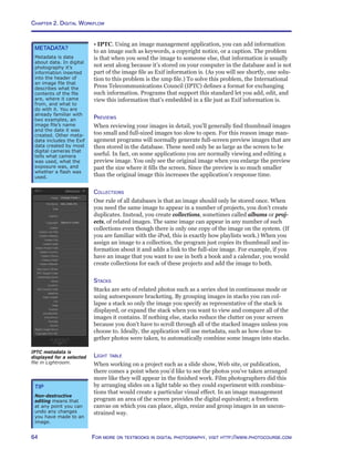 Chapter 2. Digital Workflow
64 For more on textbooks in digital photography, visit http://www.photocourse.com
• IPTC. Using an image management application, you can add information
to an image such as keywords, a copyright notice, or a caption. The problem
is that when you send the image to someone else, that information is usually
not sent along because it’s stored on your computer in the database and is not
part of the image file as Exif information is. (As you will see shortly, one solu-
tion to this problem is the xmp file.) To solve this problem, the International
Press Telecommunications Council (IPTC) defines a format for exchanging
such information. Programs that support this standard let you add, edit, and
view this information that’s embedded in a file just as Exif information is.
Previews
When reviewing your images in detail, you’ll generally find thumbnail images
too small and full-sized images too slow to open. For this reason image man-
agement programs will normally generate full-screen preview images that are
then stored in the database. These need only be as large as the screen to be
useful. In fact, on some applications you are normally viewing and editing a
preview image. You only see the original image when you enlarge the preview
past the size where it fills the screen. Since the preview is so much smaller
than the original image this increases the application’s response time.
Collections
One rule of all databases is that an image should only be stored once. When
you need the same image to appear in a number of projects, you don’t create
duplicates. Instead, you create collections, sometimes called albums or proj-
ects, of related images. The same image can appear in any number of such
collections even though there is only one copy of the image on the system. (If
you are familiar with the iPod, this is exactly how playlists work.) When you
assign an image to a collection, the program just copies its thumbnail and in-
formation about it and adds a link to the full-size image. For example, if you
have an image that you want to use in both a book and a calendar, you would
create collections for each of these projects and add the image to both.
Stacks
Stacks are sets of related photos such as a series shot in continuous mode or
using autoexposure bracketing. By grouping images in stacks you can col-
lapse a stack so only the image you specify as representative of the stack is
displayed, or expand the stack when you want to view and compare all of the
images it contains. If nothing else, stacks reduce the clutter on your screen
because you don’t have to scroll through all of the stacked images unless you
choose to. Ideally, the application will use metadata, such as how close to-
gether photos were taken, to automatically combine some images into stacks.
Light table
When working on a project such as a slide show, Web site, or publication,
there comes a point when you’d like to see the photos you’ve taken arranged
more like they will appear in the finished work. Film photographers did this
by arranging slides on a light table so they could experiment with combina-
tions that would create a particular visual effect. In an image management
program an area of the screen provides the digital equivalent; a freeform
canvas on which you can place, align, resize and group images in an uncon-
strained way.
Tip
Non-destructive
editing means that
at any point you can
undo any changes
you have made to an
image.
metadata?
Metadata is data
about data. In digital
photography it’s
information inserted
into the header of
an image file that
describes what the
contents of the file
are, where it came
from, and what to
do with it. You are
already familiar with
two examples, an
image file’s name
and the date it was
created. Other meta-
data includes the Exif
data created by most
digital cameras that
tells what camera
was used, what the
exposure was, and
whether a flash was
used.
IPTC metadata is
displayed for a selected
file in Lightroom.
 