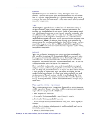 65For more on digital photography, visit http://www.shortcourses.com
Exporting
With RAW images or non-destructive editing the original file is never
changed. Your edits are applied when you export an image into another for-
mat, to a different folder, or to a file with a different filename. When you do
so you can also resize the image, attach a color space, specify a file format and
amount of compression.
XMP
The latest photo applications use what’s called non-destructive editing so
an original image is never changed. Instead, your edits are stored in the
database and reapplied whenever you reopen the file. When you send one of
your edited images to someone, or copy/move it to another system, the edits
are left behind in the database. If you want to share the edits along with the
image, programs such as Aperture and Lightroom use Adobe’s Extensible
Metadata Platform (XMP) to embed editing metadata into the image file itself
or in a separate “sidecar” file with the same filename as the image but the
extension xmp. The metadata can include the list of editing changes you have
made to the image as well as Exif and IPTC metadata. Other applications
that support XMP can access and use the metadata so you can see the editing
changes on other systems.
Archiving
When you are finished with photos but want to save them, you should be
able to archive them along with their metadata. Ideally you can easily select
the images and burn them to a CD/DVD or copy them to a backup drive or
network volume, and they remain listed in the library so you can see their
thumbnails, previews and metadata. If you select an image that’s off-line you
will be prompted to insert the disc on which it’s stored.
If you want offsite backup, so the same accident can’t affect your originals
and your backups, on-line storage may be the answer. Two sites, Carbonite.
com and Mozy.com, will backup some or all of your files. Each service installs
a small program on your system. When you change or add files, they are
marked for backup and this is then done in the background while you work
on other projects. The only problem with this form of backup is that it can
be very slow even with a fast Internet connection. However, after the initial
backup of all important files, backups of those files that have changed will go
much faster.
Using all of the features—the workflow
When a photographer returns from a shoot, their goal is to process images as
quickly as possible. Here are some of the workflow steps many photographers
might follow in a program such as Lightroom.
1. Adds the photos to the library.
2. Selects all of the images and adds a copyright notice to each.
3. Selects all of the images and adds keywords.
4. Scrolls through the images and ranks them using stars, colors, or pick/re-
ject flags.
5. Delete the rejects, then edits images to be used immediately and exports
them in the desired format.
6. Shares or publishes the photos.
Image Managers
 
